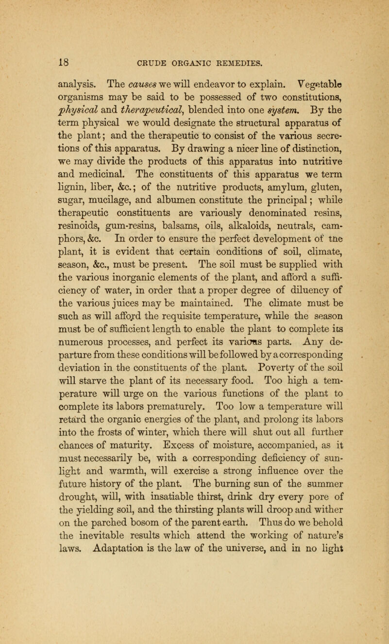 analysis. The causes we will endeavor to explain. Vegetable organisms may be said to be possessed of two constitutions, physical and therapeutical, blended into one system. By the term physical we would designate the structural apparatus of the plant; and the therapeutic to consist of the various secre- tions of this apparatus. By drawing a nicer line of distinction, we may divide the products of this apparatus into nutritive and medicinal. The constituents of this apparatus we term lignin, liber, &c; of the nutritive products, amylum, gluten, sugar, mucilage, and albumen constitute the principal; while therapeutic constituents are variously denominated resins, resinoids, gum-resins, balsams, oils, alkaloids, neutrals, cam- phors, &c. In order to ensure the perfect development of tne plant, it is evident that certain conditions of soil, climate, season, &c, must be present. The soil must be supplied with the various inorganic elements of the plant, and afford a suffi- ciency of water, in order that a proper degree of diluency of the various juices may be maintained. The climate must be such as will afford the requisite temperature, while the season must be of sufficient length to enable the plant to complete its numerous processes, and perfect its various parts. Any de- parture from these conditions will be followed by a corresponding deviation in the constituents of the plant. Poverty of the soil will starve the plant of its necessary food. Too high a tem- perature will urge on the various functions of the plant to complete its labors prematurely. Too low a temperature will retard the organic energies of the plant, and prolong its labors into the frosts of winter, which there will shut out all further chances of maturity. Excess of moisture, accompanied, as it must necessarily be, with a corresponding deficiency of sun- light and warmth, will exercise a strong influence over the future history of the plant. The burning sun of the summer drought, will, with insatiable thirst, drink dry every pore of the yielding soil, and the thirsting plants will droop and wither on the parched bosom of the parent earth. Thus do we behold the inevitable results which attend the working of nature's laws. Adaptation is the law of the universe, and in no light