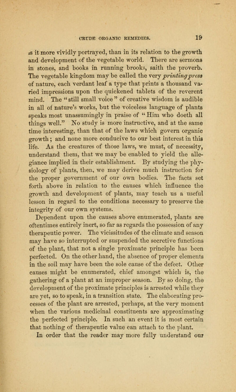 is it more vividly portrayed, than in its relation to the growth and development of the vegetable world. There are sermons in stones, and books in running brooks, saith the proverb. The vegetable kingdom may be called the very printing press of nature, each verdant leaf a type that prints a thousand va- ried impressions upon the quickened tablets of the reverent mind. The still small voice of creative wisdom is audible in all of nature's works, but the voiceless language of plants speaks most unassumingly in praise of Him who doeth all things well. No study is more instructive, and at the same time interesting, than that of the laws which govern organic growth; and none more conducive to our best interest in this life. As the creatures of those laws, we must, of necessity, understand them, that we may be enabled to yield the alle- giance implied in their establishment. By studying the phy- siology of plants, then, we may derive much instruction for the proper government of our own bodies. The facts set forth above in relation to the causes which influence the growth and development of plants, may teach us a useful lesson in regard to the conditions necessary to preserve the integrity of our own systems. Dependent upon the causes above enumerated, plants are oftentimes entirely inert, so far as regards the possession of any therapeutic power. The vicissitudes of the climate and season may have so interrupted or suspended the secretive functions of the plant, that not a single proximate principle has been perfected. On the other hand, the absence of proper elements in the soil may have been the sole cause of the defect. Other causes might be enumerated, chief amongst which is, the gathering of a plant at an improper season. By so doing, the development of the proximate principles is arrested while they are yet, so to speak, in a transition state. The elaborating pro- cesses of the plant are arrested, perhaps, at the very moment when the various medicinal constituents are approximating the perfected principle. In such an event it is most certain that nothing of therapeutic value can attach to the plant. In order that the reader may more fully understand our