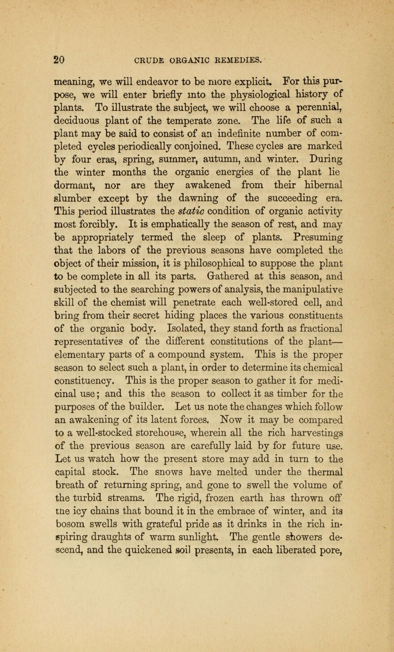 meaning, we will endeavor to be more explicit. For this pur* pose, we will enter briefly into the physiological history of plants. To illustrate the subject, we will choose a perennial, deciduous plant of the temperate zone. The life of such a plant may be said to consist of an indefinite number of com- pleted cycles periodically conjoined. These cycles are marked by four eras, spring, summer, autumn, and winter. During the winter months the organic energies of the plant lie dormant, nor are they awakened from their hibernal slumber except by the dawning of the succeeding era. This period illustrates the static condition of organic activity most forcibly. It is emphatically the season of rest, and may be appropriately termed the sleep of plants. Presuming that the labors of the previous seasons have completed the object of their mission, it is philosophical to suppose the plant to be complete in all its parts. Gathered at this season, and subjected to the searching powers of analysis, the manipulative skill of the chemist will penetrate each well-stored cell, and bring from their secret hiding places the various constituents of the organic body. Isolated, they stand forth as fractional representatives of the different constitutions of the plant— elementary parts of a compound system. This is the proper season to select such a plant, in order to determine its chemical constituency. This is the proper season to gather it for medi- cinal use; and this the season to collect it as timber for the purposes of the builder. Let us note the changes which follow an awakening of its latent forces. Now it may be compared to a well-stocked storehouse, wherein all the rich harvestings of the previous season are carefully laid by for future use. Let us watch how the present store may add in turn to the capital stock. The snows have melted under the thermal breath of returning spring, and gone to swell the volume of the turbid streams. The rigid, frozen earth has thrown off tne icy chains that bound it in the embrace of winter, and its bosom swells with grateful pride as it drinks in the rich in- spiring draughts of warm sunlight. The gentle showers de- scend, and the quickened soil presents, in each liberated pore,