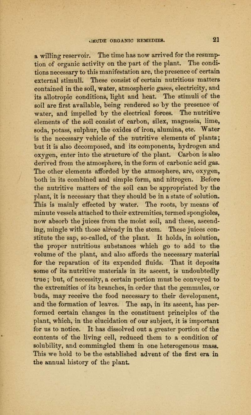 a willing reservoir. The time has now arrived for the resump- tion of organic activity on the part of the plant. The condi- tions necessary to this manifestation are, the presence of certain external stimuli. These consist of certain nutritious matters contained in the soil, water, atmospheric gases, electricity, and its allotropic conditions, light and heat. The stimuli of the soil are first available, being rendered so by the presence of water, and impelled by the electrical forces. The nutritive elements of the soil consist of carbon, silex, magnesia, lime, soda, potass, sulphur, the oxides of iron, alumina, etc. Water is the necessary vehicle of the nutritive elements of plants; but it is also decomposed, and its components, hydrogen and oxygen, enter into the structure of the plant. Carbon is also derived from the atmosphere, in the form of carbonic acid gas. The other elements afforded by the atmosphere, are, oxygen, both in its combined and simple form, and nitrogen. Before the nutritive matters of the soil can be appropriated by the plant, it is necessary that they should be in a state of solution. This is mainly effected by water. The roots, by means of minute vessels attached to their extremities, termed spongioles, now absorb the juices from the moist soil, and these, ascend- ing, mingle with those already in the stem. These juices con- stitute the sap, so-called, of the plant. It holds, in solution, the proper nutritious substances which go to add to the volume of the plant, and also affords the necessary material for the reparation of its expended fluids. That it deposits some of its nutritive materials in its ascent, is undoubtedly true; but, of necessity, a certain portion must be conveyed to the extremities of its branches, in order that the gemmules, or buds, may receive the food necessary to their development, and the formation of leaves. The sap, in its ascent, has per- formed certain changes in the constituent principles of the plant, which, in the elucidation of our subject, it is important for us to notice. It has dissolved out a greater portion of the contents of the living cell, reduced them to a condition of solubility, and commingled them in one heterogenous mass. This we hold to be the established advent of the first era in the annual history of the plant.