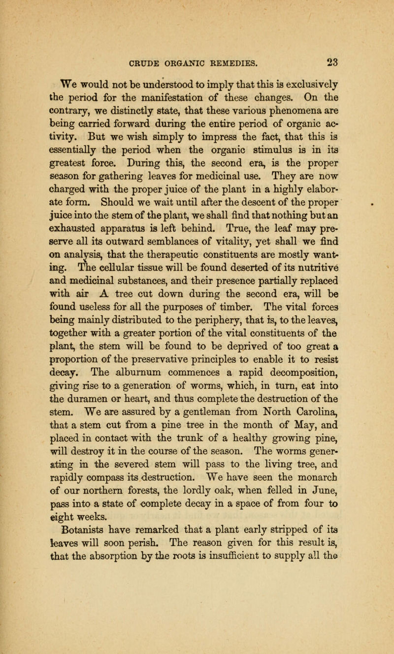 We would not be understood to imply that this is exclusively the period for the manifestation of these changes. On the contrary, we distinctly state, that these various phenomena are being carried forward during the entire period of organic ac- tivity. But we wish simply to impress the fact, that this is essentially the period when the organic stimulus is in its greatest force. During this, the second era, is the proper season for gathering leaves for medicinal use. They are now charged with the proper juice of the plant in a highly elabor- ate form. Should we wait until after the descent of the proper juice into the stem of the plant, we shall find that nothing but an exhausted apparatus is left behind. True, the leaf may pre- serve all its outward semblances of vitality, yet shall we find on analysis, that the therapeutic constituents are mostly want- ing. The cellular tissue will be found deserted of its nutritive and medicinal substances, and their presence partially replaced with air A tree cut down during the second era, will be found useless for all the purposes of timber. The vital forces being mainly distributed to the periphery, that is, to the leaves, together with a greater portion of the vital constituents of the plant, the stem will be found to be deprived of too great a proportion of the preservative principles to enable it to resist decay. The alburnum commences a rapid decomposition, giving rise to a generation of worms, which, in turn, eat into the duramen or heart, and thus complete the destruction of the stem. We are assured by a gentleman from North Carolina, that a stem cut from a pine tree in the month of May, and placed in contact with the trunk of a healthy growing pine, will destroy it in the course of the season. The worms gener- ating in the severed stem will pass to the living tree, and rapidly compass its destruction. We have seen the monarch of our northern forests, the lordly oak, when felled in June, pass into a state of complete decay in a space of from four to eight weeks. Botanists have remarked that a plant early stripped of its leaves will soon perish. The reason given for this result is, that the absorption by the roots is insufficient to supply all the