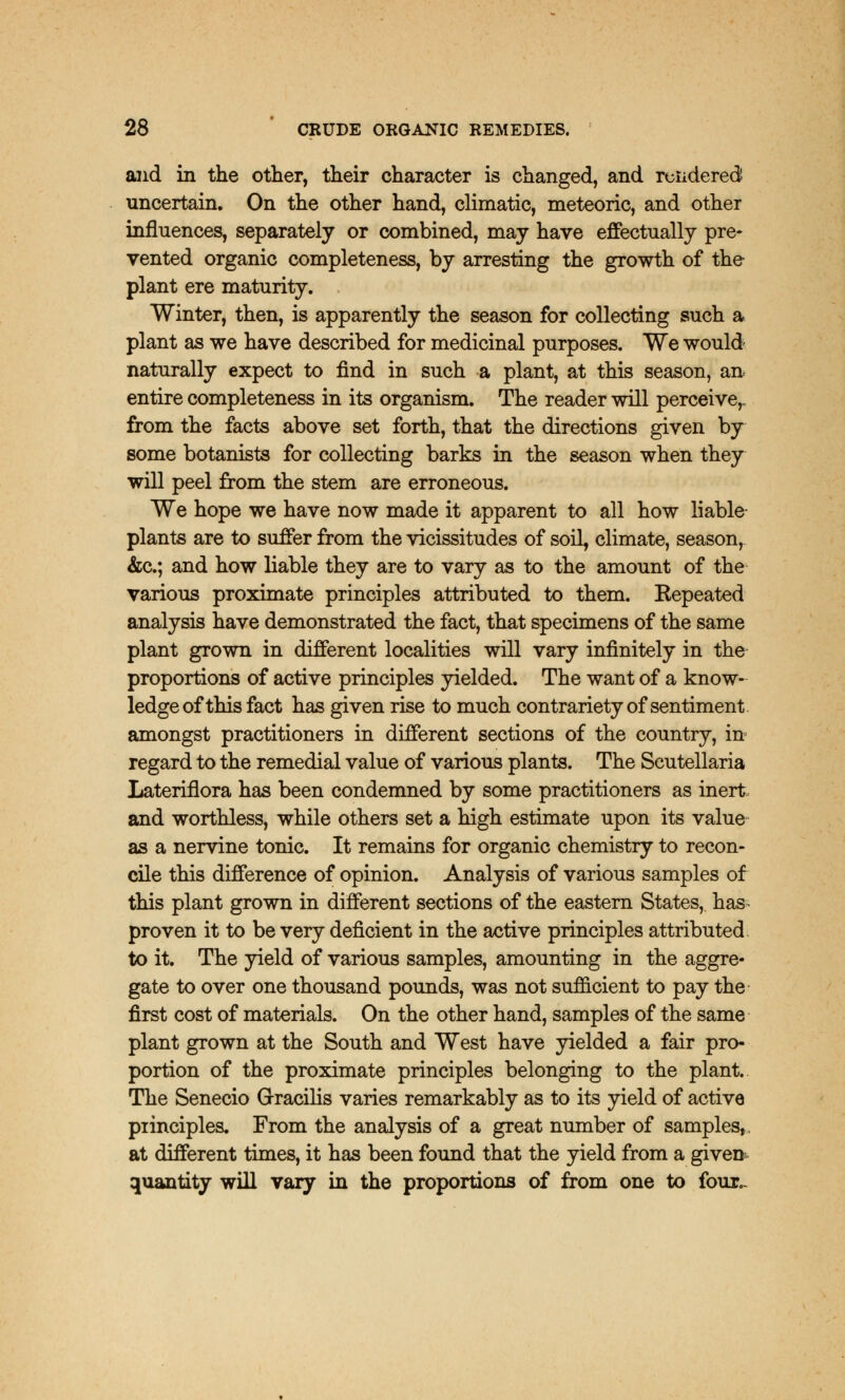and in the other, their character is changed, and rendered uncertain. On the other hand, climatic, meteoric, and other influences, separately or combined, may have effectually pre- vented organic completeness, by arresting the growth of the plant ere maturity. . Winter, then, is apparently the season for collecting such a plant as we have described for medicinal purposes. We would naturally expect to find in such a plant, at this season, an entire completeness in its organism. The reader will perceive,, from the facts above set forth, that the directions given by some botanists for collecting barks in the season when they will peel from the stem are erroneous. We hope we have now made it apparent to all how liable- plants are to suffer from the vicissitudes of soil, climate, season, &c; and how liable they are to vary as to the amount of the various proximate principles attributed to them. Kepeated analysis have demonstrated the fact, that specimens of the same plant grown in different localities will vary infinitely in the proportions of active principles yielded. The want of a know- ledge of this fact has given rise to much contrariety of sentiment amongst practitioners in different sections of the country, in regard to the remedial value of various plants. The Scutellaria Lateriflora has been condemned by some practitioners as inert and worthless, while others set a high estimate upon its value as a nervine tonic. It remains for organic chemistry to recon- cile this difference of opinion. Analysis of various samples of this plant grown in different sections of the eastern States, has- proven it to be very deficient in the active principles attributed to it. The yield of various samples, amounting in the aggre- gate to over one thousand pounds, was not sufficient to pay the first cost of materials. On the other hand, samples of the same plant grown at the South and West have yielded a fair pro- portion of the proximate principles belonging to the plant. The Senecio Gracilis varies remarkably as to its yield of active principles. From the analysis of a great number of samples, at different times, it has been found that the yield from a given quantity will vary in the proportions of from one to four,-