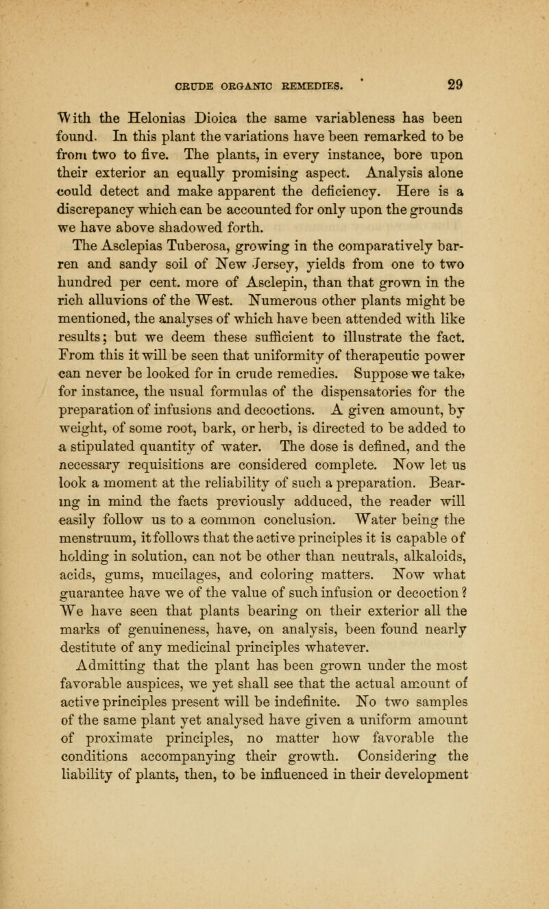 With the Helonias Dioica the same variableness has been found. In this plant the variations have been remarked to be from two to five. The plants, in every instance, bore npon their exterior an equally promising aspect. Analysis alone could detect and make apparent the deficiency. Here is a discrepancy which can be accounted for only upon the grounds we have above shadowed forth. The Asclepias Tuberosa, growing in the comparatively bar- ren and sandy soil of New Jersey, yields from one to two hundred per cent, more of Asclepin, than that grown in the rich alluvions of the West. Numerous other plants might be mentioned, the analyses of which have been attended with like results; but we deem these sufficient to illustrate the fact. From this it will be seen that uniformity of therapeutic power can never be looked for in crude remedies. Suppose we take? for instance, the usual formulas of the dispensatories for the preparation of infusions and decoctions. A given amount, by weight, of some root, bark, or herb, is directed to be added to a, stipulated quantity of water. The dose is defined, and the necessary requisitions are considered complete. Now let us look a moment at the reliability of such a preparation. Bear- ing in mind the facts previously adduced, the reader will easily follow us to a common conclusion. Water being the menstruum, it follows that the active principles it is capable of holding in solution, can not be other than neutrals, alkaloids, acids, gums, mucilages, and coloring matters. Now what guarantee have we of the value of such infusion or decoction ? We have seen that plants bearing on their exterior all the marks of genuineness, have, on analysis, been found nearly destitute of any medicinal principles whatever. Admitting that the plant has been grown under the most favorable auspices, we yet shall see that the actual amount of active principles present will be indefinite. No two samples of the same plant yet analysed have given a uniform amount of proximate principles, no matter how favorable the conditions accompanying their growth. Considering the liability of plants, then, to be influenced in their development