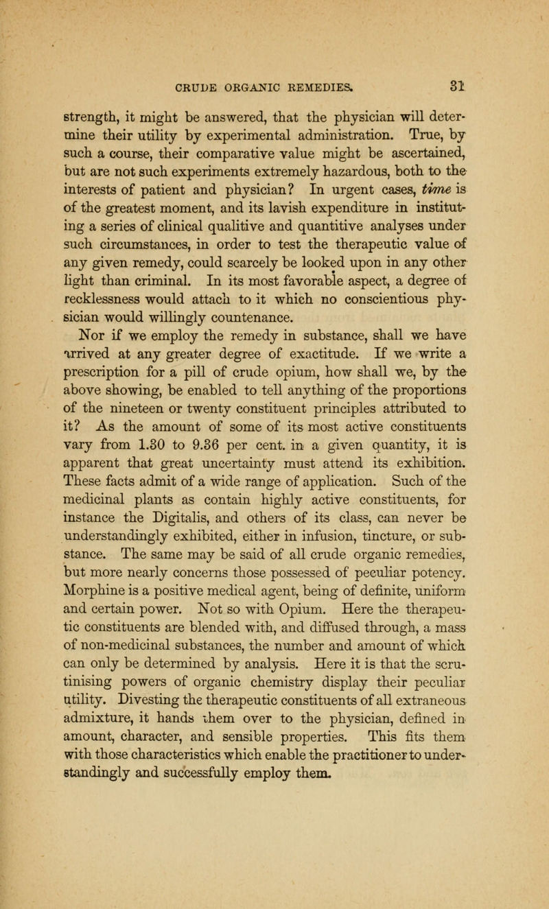 strength, it might be answered, that the physician will deter- mine their utility by experimental administration. True, by such a course, their comparative value might be ascertained, but are not such experiments extremely hazardous, both to the interests of patient and physician? In urgent cases, time is of the greatest moment, and its lavish expenditure in institut- ing a series of clinical qualitive and quantitive analyses under such circumstances, in order to test the therapeutic value of any given remedy, could scarcely be looked upon in any other light than criminal. In its most favorable aspect, a degree of recklessness would attach to it which no conscientious phy- sician would willingly countenance. Nor if we employ the remedy in substance, shall we have arrived at any greater degree of exactitude. If we write a prescription for a pill of crude opium, how shall we, by the above showing, be enabled to tell anything of the proportions of the nineteen or twenty constituent principles attributed to it? As the amount of some of its most active constituents vary from 1.30 to 9.36 per cent, in a given quantity, it is apparent that great uncertainty must attend its exhibition. These facts admit of a wide range of application. Such of the medicinal plants as contain highly active constituents, for instance the Digitalis, and others of its class, can never be understandingly exhibited, either in infusion, tincture, or sub- stance. The same may be said of all crude organic remedies, but more nearly concerns those possessed of peculiar potency. Morphine is a positive medical agent, being of definite, uniform and certain power. Not so with Opium. Here the therapeu- tic constituents are blended with, and diffused through, a mass of non-medicinal substances, the number and amount of which can only be determined by analysis. Here it is that the scru- tinising powers of organic chemistry display their peculiar utility. Divesting the therapeutic constituents of all extraneous admixture, it hands ihem over to the physician, defined in amount, character, and sensible properties. This fits them with those characteristics which enable the practitioner to under* standingly and successfully employ them.