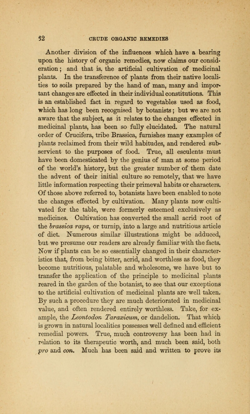 Another division of the influences which have a bearing upon the history of organic remedies, now claims our consid- eration ; and that is. the artificial cultivation of medicinal plants. In the transference of plants from their native locali- ties to soils prepared by the hand of man, many and impor- tant changes are effected in their individual constitutions. This is an established fact in regard to vegetables used as food, which has long been recognised by botanists; but we are not aware that the subject, as it relates to the changes effected in medicinal plants, has been so fully elucidated. The natural order of Crucifera, tribe Brassica, furnishes many examples of plants reclaimed from their wild habitudes, and rendered sub- servient to the purposes of food. True, all esculents must have been domesticated by the genius of man at some period of the world's history, but the greater number of them date the advent of their initial culture so remotely, that we have little information respecting their primeval habits or characters. Of those above referred to, botanists have been enabled to note the changes effected by cultivation. Many plants now culti- vated for the table, were formerly esteemed exclusively as medicines. Cultivation has converted the small acrid root of the brassica rapa, or turnip, into a large and nutritious article of diet. Numerous similar illustrations might be adduced, but we presume our readers are already familiar with the facts. Now if plants can be so essentially changed in their character- istics that, from being bitter, acrid, and worthless as food, they become nutritious, palatable and wholesome, we have but to transfer the application of the principle to medicinal plants reared in the garden of the botanist, to see that our exceptions to the artificial cultivation of medicinal plants are well taken. By such a procedure they are much deteriorated in medicinal value, and often rendered entirely worthless. Take, for ex- ample, the Leontodovv Taraxicum, or dandelion. That which is grown in natural localities possesses well denned and efficient remedial powers. True, much controversy has been had in relation to its therapeutic worth, and much been said, both pro and con. Much has been said and written to prove its