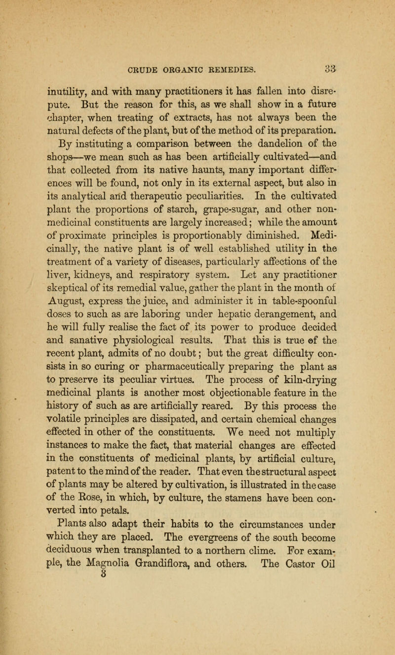 inutility, and with many practitioners it has fallen into disre- pute. But the reason for this, as we shall show in a future chapter, when treating of extracts, has not always been the natural defects of the plant, but of the method of its preparation. By instituting a comparison between the dandelion of the shops—we mean such as has been artificially cultivated—and that collected from its native haunts, many important differ- ences will be found, not only in its external aspect, but also in its analytical and therapeutic peculiarities. In the cultivated plant the proportions of starch, grape-sugar, and other non- medicinal constituents are largely increased; while the amount of proximate principles is proportionably diminished. Medi- cinally, the native plant is of well established utility in the treatment of a variety of diseases, particularly affections of the liver, kidneys, and respiratory system. Let any practitioner skeptical of its remedial value, gather the plant in the month of August, express the juice, and administer it in table-spoonful doses to such as are laboring under hepatic derangement, and he will fully realise the fact of its power to produce decided and sanative physiological results. That this is true of the recent plant, admits of no doubt; but the great difficulty con- sists in so curing or pharmaceutically preparing the plant as to preserve its peculiar virtues. The process of kiln-drying medicinal plants is another most objectionable feature in the history of such as are artificially reared. By this process the volatile principles are dissipated, and certain chemical changes effected in other of the constituents. We need not multiply instances to make the fact, that material changes are effected in the constituents of medicinal plants, by artificial culture, patent to the mind of the reader. That even the structural aspect of plants may be altered by cultivation, is illustrated in the case of the Eose, in which, by culture, the stamens have been con- verted into petals. Plants also adapt their habits to the circumstances under which they are placed. The evergreens of the south become deciduous when transplanted to a northern clime. For exam- ple, the Magnolia Grandiflora, and others. The Castor Oil 3