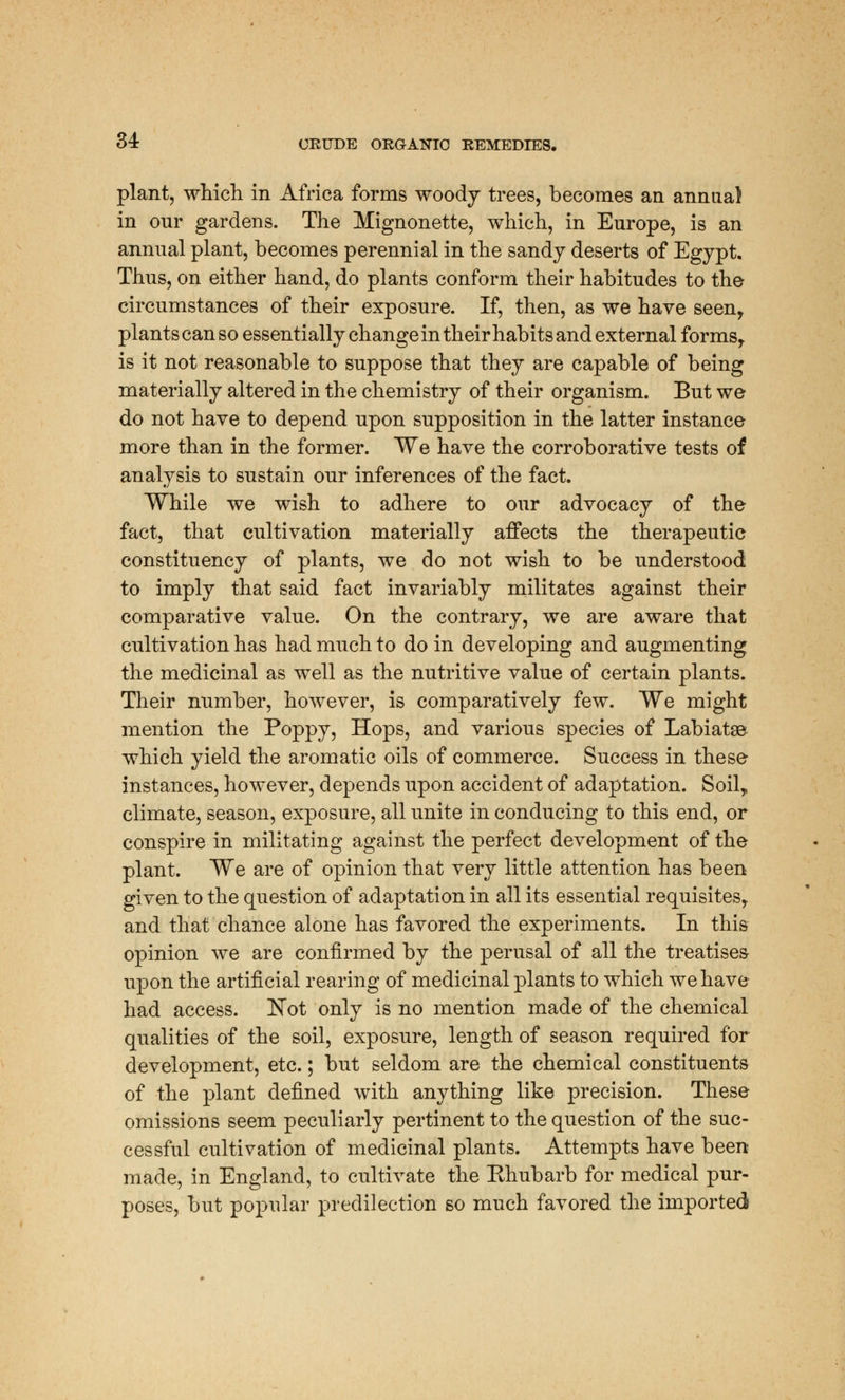 plant, which in Africa forms woody trees, becomes an annua) in our gardens. The Mignonette, which, in Europe, is an annual plant, becomes perennial in the sandy deserts of Egypt. Thus, on either hand, do plants conform their habitudes to the circumstances of their exposure. If, then, as we have seen, plants can so essentially change in their habits and external forms, is it not reasonable to suppose that they are capable of being materially altered in the chemistry of their organism. But we do not have to depend upon supposition in the latter instance more than in the former. We have the corroborative tests of analysis to sustain our inferences of the fact. While we wish to adhere to our advocacy of the fact, that cultivation materially affects the therapeutic constituency of plants, we do not wish to be understood to imply that said fact invariably militates against their comparative value. On the contrary, we are aware that cultivation has had much to do in developing and augmenting the medicinal as well as the nutritive value of certain plants. Their number, however, is comparatively few. We might mention the Poppy, Hops, and various species of Labiatse which yield the aromatic oils of commerce. Success in these instances, however, depends upon accident of adaptation. Soil, climate, season, exposure, all unite in conducing to this end, or conspire in militating against the perfect development of the plant. We are of opinion that very little attention has been given to the question of adaptation in all its essential requisites, and that chance alone has favored the experiments. In this opinion we are confirmed by the perusal of all the treatises upon the artificial rearing of medicinal plants to which we have had access. Not only is no mention made of the chemical qualities of the soil, exposure, length of season required for development, etc.; but seldom are the chemical constituents of the plant defined with anything like precision. These omissions seem peculiarly pertinent to the question of the suc- cessful cultivation of medicinal plants. Attempts have been made, in England, to cultivate the Ehubarb for medical pur- poses, but popular predilection so much favored the imported
