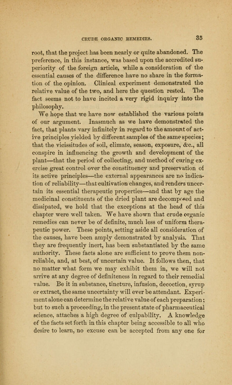 root, that the project has been nearly or quite abandoned. The preference, in this instance, was based upon the accredited su- periority of the foreign article, while a consideration of the essential causes of the difference have no share in the forma- tion of the opinion. Clinical experiment demonstrated the relative value of the two, and here the question rested. The fact seems not to have incited a very rigid inquiry into the philosophy. We hope that we have now established the various points of our argument. Inasmuch as we have demonstrated the fact, that plants vary infinitely in regard to the amount of act- ive principles yielded by different samples of the same species; that the vicissitudes of soil, climate, season, exposure, &c, all conspire in influencing the growth and development of the plant—that the period of collecting, and method of curing ex- ercise great control over the constituency and preservation oi its active principles—the external appearances are no indica- tion of reliability—that cultivation changes, and renders uncer- tain its essential therapeutic properties—and that by age the medicinal constituents of the dried plant are decomposed and dissipated, we hold that the exceptions at the head of this chapter were well taken. We have shown that crude organic remedies can never be of definite, much less of uniform thera- peutic power. These points, setting aside all consideration of the causes, have been amply demonstrated by analysis. That they are frequently inert, has been substantiated by the same authority. These facts alone are sufficient to prove them non- reliable, and, at best, of uncertain value. It follows then, that no matter what form we may exhibit them in, we will not arrive at any degree of definiteness in regard to their remedial value. Be it in substance, tincture, infusion, decoction, syrup or extract, the same uncertainty will ever be attendant. Experi- ment alone can determine the relative value of each preparation; but to such a proceeding, in the present state of pharmaceutical science, attaches a high degree of culpability. A knowledge of the facts set forth in this chapter being accessible to all who desire to learn, no excuse can be accepted from any one for
