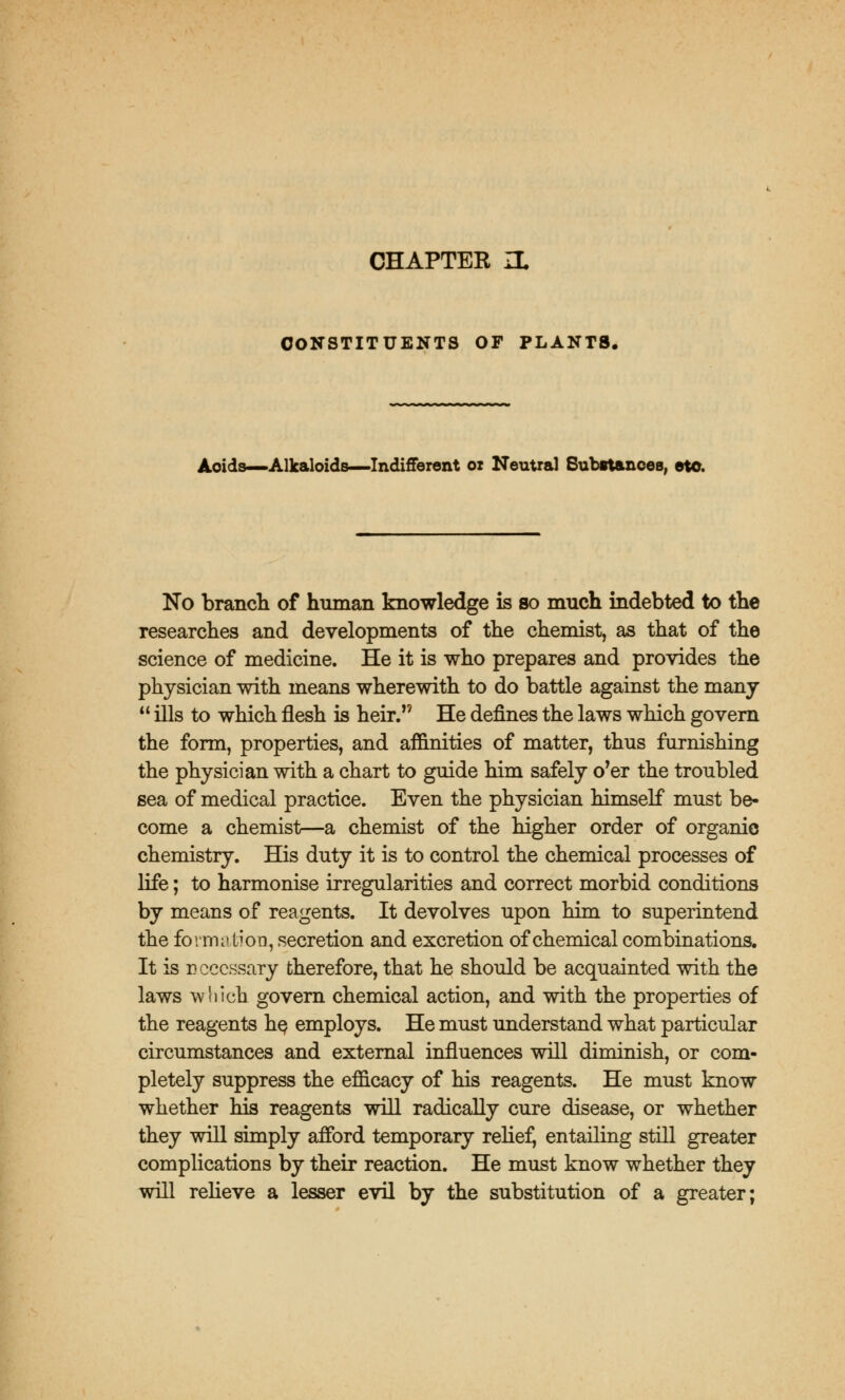CHAPTEK ZL CONSTITUENTS OF PLANTS. Acids—Alkaloids—Indifferent ox Neutral Substances, eto. No brancli of human knowledge is so much indebted to the researches and developments of the chemist, as that of the science of medicine. He it is who prepares and provides the physician with means wherewith to do battle against the many  ills to which flesh is heir. He defines the laws which govern the form, properties, and affinities of matter, thus furnishing the physician with a chart to guide him safely o'er the troubled sea of medical practice. Even the physician himself must be- come a chemist—a chemist of the higher order of organic chemistry. His duty it is to control the chemical processes of life; to harmonise irregularities and correct morbid conditions by means of reagents. It devolves upon him to superintend the formation, secretion and excretion of chemical combinations. It is necessary therefore, that he should be acquainted with the laws which govern chemical action, and with the properties of the reagents he employs. He must understand what particular circumstances and external influences will diminish, or com- pletely suppress the efficacy of his reagents. He must know whether his reagents will radically cure disease, or whether they will simply afford temporary relief, entailing still greater complications by their reaction. He must know whether they will relieve a lesser evil by the substitution of a greater;