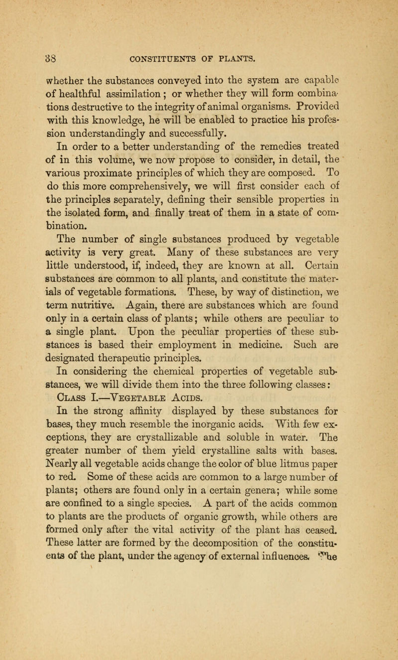 whether the substances conveyed into the system are capable of healthful assimilation; or whether they will form combina- tions destructive to the integrity of animal organisms. Provided with this knowledge, he will be enabled to practice his profes- sion understandingly and successfully. In order to a better understanding of the remedies treated of in this volume, we now propose to consider, in detail, the various proximate principles of which they are composed. To do this more comprehensively, we will first consider each of the principles separately, defining their sensible properties in the isolated form, and finally treat of them in a state of com- bination. The number of single substances produced by vegetable activity is very great. Many of these substances are very little understood, if, indeed, they are known at all. Certain substances are common to all plants, and constitute the mater- ials of vegetable formations. These, by way of distinction, we term nutritive. Again, there are substances which are found only in a certain class of plants; while others are peculiar to a single plant. Upon the peculiar properties of these sub- stances is based their employment in medicine. Such are designated therapeutic principles. In considering the chemical properties of vegetable sub- stances, we will divide them into the three following classes: Class I.—Vegetable Acids. In the strong affinity displayed by these substances for bases, they much resemble the inorganic acids. With few ex- ceptions, they are crystallizable and soluble in water. The greater number of them yield crystalline salts with bases. Nearly all vegetable acids change the color of blue litmus paper to red. Some of these acids are common to a large number of plants; others are found only in a certain genera; while some are confined to a single species. A part of the acids common to plants are the products of organic growth, while others are formed only after the vital activity of the plant has ceased. These latter are formed by the decomposition of the constitu- ents of the plant, under the agency of external influences, ,5*he