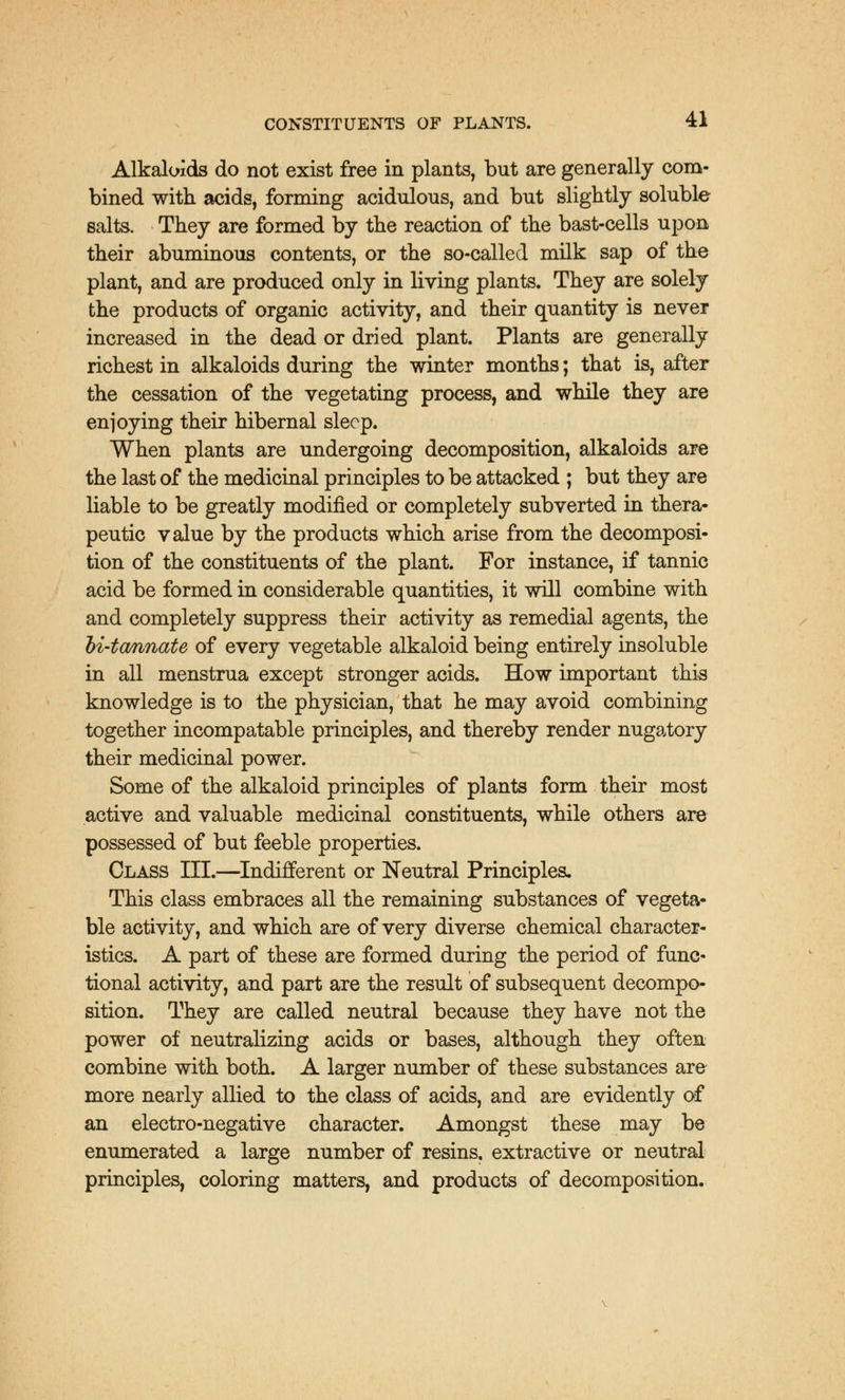 Alkaloids do not exist free in plants, but are generally com- bined with acids, forming acidulous, and but slightly soluble salts. They are formed by the reaction of the bast-cells upon their abuminous contents, or the so-called milk sap of the plant, and are produced only in living plants. They are solely the products of organic activity, and their quantity is never increased in the dead or dried plant. Plants are generally richest in alkaloids during the winter months; that is, after the cessation of the vegetating process, and while they are enjoying their hibernal sleep. When plants are undergoing decomposition, alkaloids are the last of the medicinal principles to be attacked ; but they are liable to be greatly modified or completely subverted in thera- peutic value by the products which arise from the decomposi- tion of the constituents of the plant. For instance, if tannic acid be formed in considerable quantities, it will combine with and completely suppress their activity as remedial agents, the hi-tannate of every vegetable alkaloid being entirely insoluble in all menstrua except stronger acids. How important this knowledge is to the physician, that he may avoid combining together incompatable principles, and thereby render nugatory their medicinal power. Some of the alkaloid principles of plants form their most active and valuable medicinal constituents, while others are possessed of but feeble properties. Class III.—Indifferent or Neutral Principles, This class embraces all the remaining substances of vegeta- ble activity, and which are of very diverse chemical character- istics. A part of these are formed during the period of func- tional activity, and part are the result of subsequent decompo- sition. They are called neutral because they have not the power of neutralizing acids or bases, although they often combine with both. A larger number of these substances are more nearly allied to the class of acids, and are evidently of an electro-negative character. Amongst these may be enumerated a large number of resins, extractive or neutral principles, coloring matters, and products of decomposition.