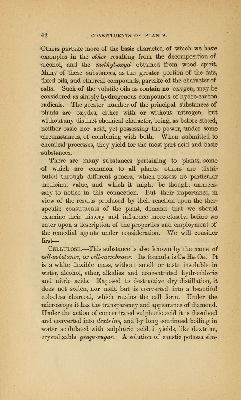 •Others partake more of the basic character, of which we have examples in the ether resulting from the decomposition of alcohol, and the methyl-oxyd obtained from wood spirit. Many of these substances, as the greater portion of the fats, fixed oils, and ethereal compounds, partake of the character of salts. Such of the volatile oils as contain no oxygen, may be considered as simply hydrogenous compounds of hydro-carbon radicals. The greater number of the principal substances of plants are oxydes, either with or without nitrogen, but without any distinct chemical character, being, as before stated, neither basic nor acid, yet possessing the power, under some ■circumstances, of combining with both. When submitted to chemical processes, they yield for the most part acid and basic substances. There are many substances pertaining to plants, some of which are common to all plants, others are distri- buted through different genera, which possess no particular medicinal value, and which it might be thought unneces- sary to notice in this connection. But their importance, in view of the results produced by their reaction upon the ther- apeutic constituents of the plant, demand that we should examine their history and influence more closely, before we enter upon a description of the properties and employment of the remedial agents under consideration. We will consider first— Cellulose.—This substance is also known by the name of cell-svJbstcmce, or cell-membrane. Its formula is Cu H20 O10. It is a white flexible mass, without smell or taste, insoluble in water, alcohol, ether, alkalies and concentrated hydrochloric and nitric acids. Exposed to destructive dry distillation, it does not soften, nor melt, but is converted into a beautiful •colorless charcoal, which retains the cell form. Under the microscope it has the transparency and appearance of diamond. Under the action of concentrated sulphuric acid it is dissolved and converted into dextrine, and by long continued boiling in water acidulated with sulphuric acid, it yields, like dextrine, •crystal izable grape-sugar. A solution of caustic potassa sim-