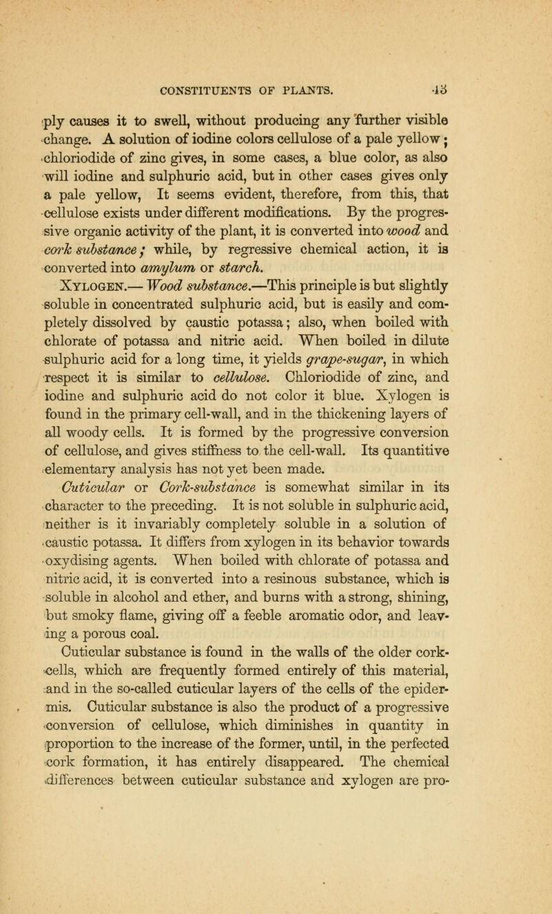 ply causes it to swell, without producing any further visible change. A solution of iodine colors cellulose of a pale yellow j chloriodide of zinc gives, in some cases, a blue color, as also will iodine and sulphuric acid, but in other cases gives only a pale yellow, It seems evident, therefore, from this, that ■cellulose exists under different modifications. By the progres- sive organic activity of the plant, it is converted into wood and cork substance / while, by regressive chemical action, it is converted into ovmylum or starch. Xylogen.— Wood substomce.—This principle is but slightly soluble in concentrated sulphuric acid, but is easily and com- pletely dissolved by caustic potassa; also, when boiled with chlorate of potassa and nitric acid. When boiled in dilute sulphuric acid for a long time, it yields grape-sugar, in which respect it is similar to cellulose. Chloriodide of zinc, and iodine and sulphuric acid do not color it blue. Xylogen is found in the primary cell-wall, and in the thickening layers of all woody cells. It is formed by the progressive conversion of cellulose, and gives stiffness to the cell-wall. Its quantitive elementary analysis has not yet been made. Cuticular or Cork-substance is somewhat similar in its character to the preceding. It is not soluble in sulphuric acid, neither is it invariably completely soluble in a solution of caustic potassa. It differs from xylogen in its behavior towards 'Oxydising agents. When boiled with chlorate of potassa and nitric acid, it is converted into a resinous substance, which is soluble in alcohol and ether, and burns with a strong, shining, but smoky flame, giving off a feeble aromatic odor, and leav- ing a porous coal. Cuticular substance is found in the walls of the older cork- <jells, which are frequently formed entirely of this material, and in the so-called cuticular layers of the cells of the epider- mis. Cuticular substance is also the product of a progressive conversion of cellulose, which diminishes in quantity in proportion to the increase of the former, until, in the perfected cork formation, it has entirely disappeared. The chemical differences between cuticular substance and xylogen are pro-