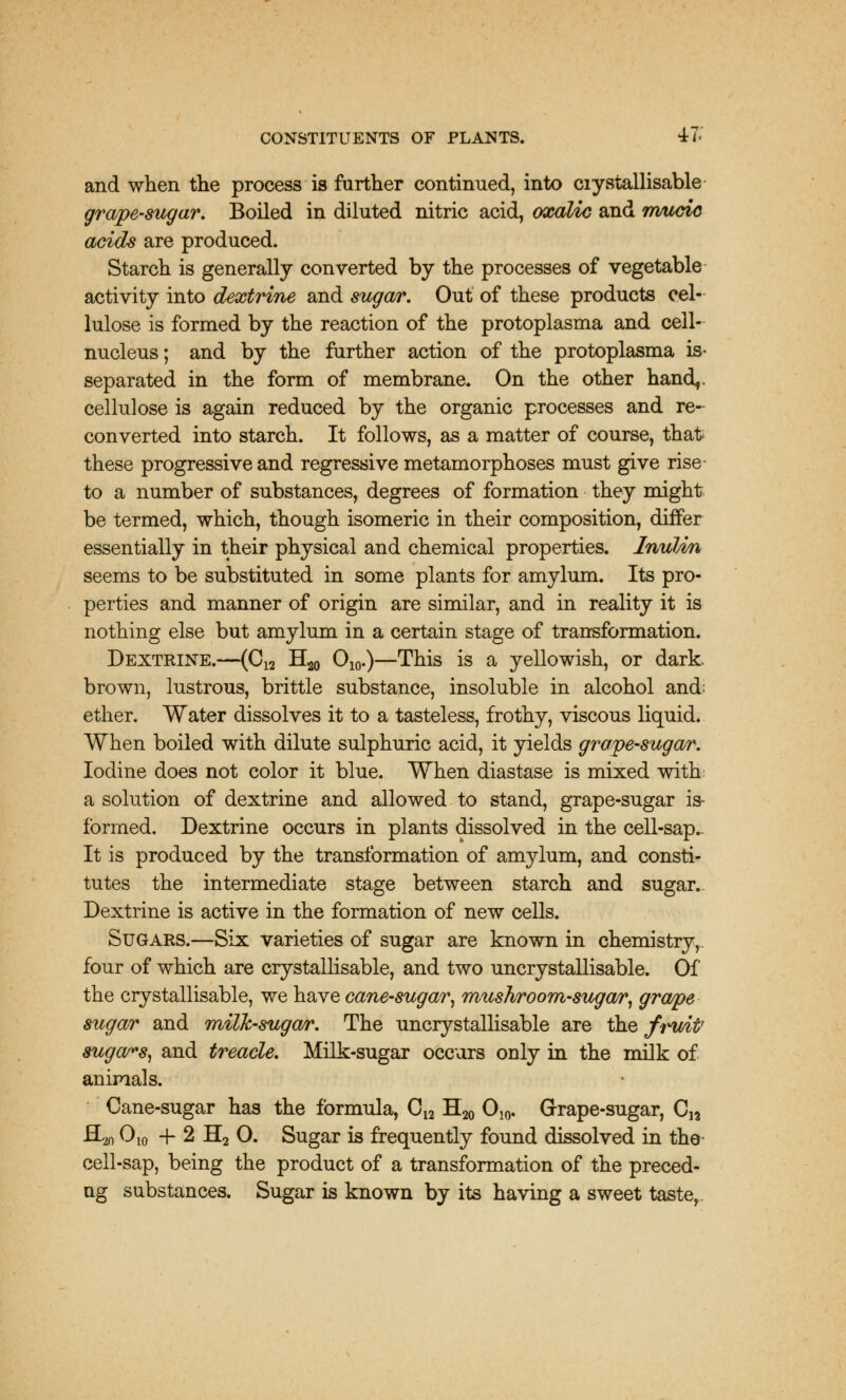 and when the process is further continued, into ciystallisable grape-sugar. Boiled in diluted nitric acid, oxalic and rrmcic acids are produced. Starch is generally converted by the processes of vegetable activity into dextrine and sugar. Out of these products cel- lulose is formed by the reaction of the protoplasma and cell- nucleus ; and by the further action of the protoplasma is- separated in the form of membrane. On the other hand,. cellulose is again reduced by the organic processes and re- converted into starch. It follows, as a matter of course, that these progressive and regressive metamorphoses must give rise to a number of substances, degrees of formation they might be termed, which, though isomeric in their composition, differ essentially in their physical and chemical properties. Inulin seems to be substituted in some plants for amylum. Its pro- perties and manner of origin are similar, and in reality it is nothing else but amylum in a certain stage of transformation. Dextrine.—(C12 H20 O10.)—This is a yellowish, or dark, brown, lustrous, brittle substance, insoluble in alcohol and; ether. Water dissolves it to a tasteless, frothy, viscous liquid. When boiled with dilute sulphuric acid, it yields grape-sugar. Iodine does not color it blue. When diastase is mixed with: a solution of dextrine and allowed to stand, grape-sugar is- formed. Dextrine occurs in plants dissolved in the cell-sap.. It is produced by the transformation of amylum, and consti- tutes the intermediate stage between starch and sugar.. Dextrine is active in the formation of new cells. Sugars.—Six varieties of sugar are known in chemistry, four of which are crystallisable, and two uncrystallisable. Of the crystallisable, we have cane-sugar, mushroom-sugar, grape sugar and milk-sugar. The uncrystallisable are the fruit' sugars, and treacle. Milk-sugar occurs only in the milk of animals. Cane-sugar has the formula, C12 H20 O10. Grape-sugar, Cn -S20 O10 + 2 H2 0. Sugar is frequently found dissolved in the cell-sap, being the product of a transformation of the preced- ng substances. Sugar is known by its having a sweet taste,.