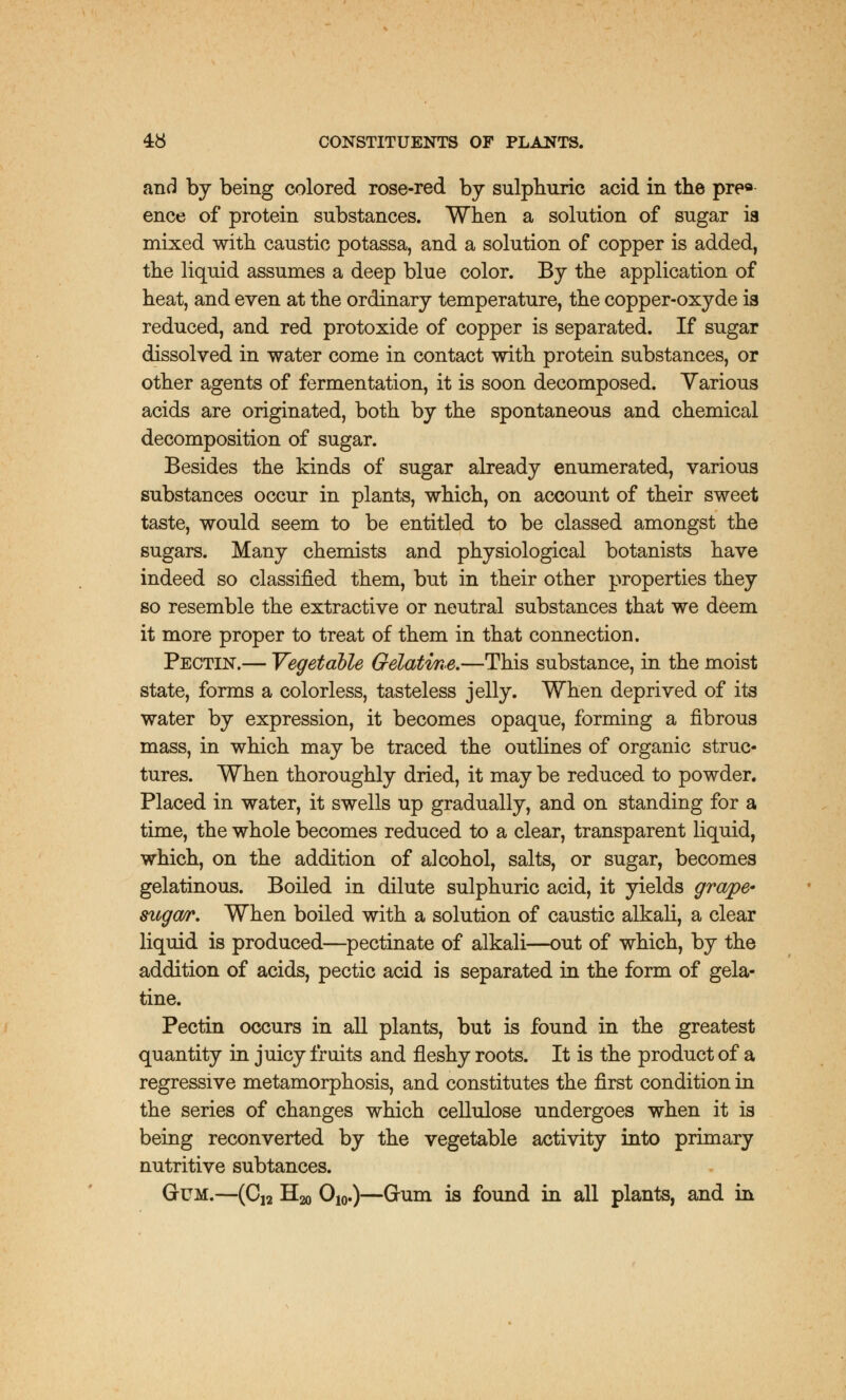 and by being colored rose-red by sulphuric acid in the pre* ence of protein substances. When a solution of sugar is mixed with caustic potassa, and a solution of copper is added, the liquid assumes a deep blue color. By the application of heat, and even at the ordinary temperature, the copper-oxyde is reduced, and red protoxide of copper is separated. If sugar dissolved in water come in contact with protein substances, or other agents of fermentation, it is soon decomposed. Various acids are originated, both by the spontaneous and chemical decomposition of sugar. Besides the kinds of sugar already enumerated, various substances occur in plants, which, on account of their sweet taste, would seem to be entitled to be classed amongst the sugars. Many chemists and physiological botanists have indeed so classified them, but in their other properties they so resemble the extractive or neutral substances that we deem it more proper to treat of them in that connection. Pectin.— Vegetable Gelatine.—This substance, in the moist state, forms a colorless, tasteless jelly. When deprived of its water by expression, it becomes opaque, forming a fibrous mass, in which may be traced the outlines of organic struc- tures. When thoroughly dried, it may be reduced to powder. Placed in water, it swells up gradually, and on standing for a time, the whole becomes reduced to a clear, transparent liquid, which, on the addition of alcohol, salts, or sugar, becomes gelatinous. Boiled in dilute sulphuric acid, it yields grape- sugar. When boiled with a solution of caustic alkali, a clear liquid is produced—pectinate of alkali—out of which, by the addition of acids, pectic acid is separated in the form of gela- tine. Pectin occurs in all plants, but is found in the greatest quantity in juicy fruits and fleshy roots. It is the product of a regressive metamorphosis, and constitutes the first condition in the series of changes which cellulose undergoes when it is being reconverted by the vegetable activity into primary nutritive subtances. Gum.—(C12 H20 O10.)—Gum is found in all plants, and in