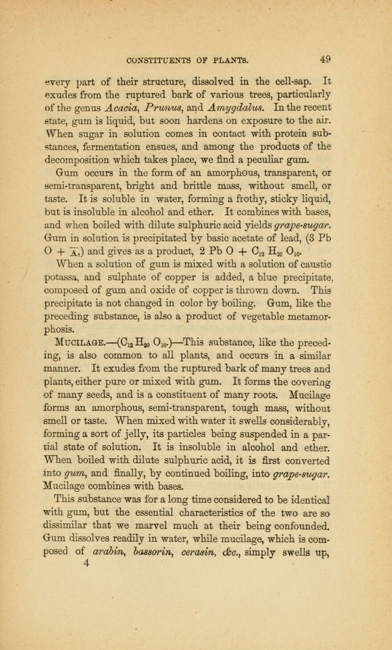 ^very part of their structure, dissolved in the cell-sap. It exudes from the ruptured bark of various trees, particularly of the genus Acacia, Prunus, and Amygdalus. In the recent state, gum is liquid, but soon hardens on exposure to the air. When sugar in solution comes in contact with protein sub- stances, fermentation ensues, and among the products of the decomposition which takes place, we find a peculiar gum. Gum occurs in the form of an amorphous, transparent, or semi-transparent, bright and brittle mass, without smell, or taste. It is soluble in water, forming a frothy, sticky liquid, but is insoluble in alcohol and ether. It combines with bases, and when boiled with dilute sulphuric acid yields grape-sugar. Gum in solution is precipitated by basic acetate of lead, (3 Pb 0 + a,) and gives as a product, 2 Pb 0 + C12 H20 O10. When a solution of gum is mixed with a solution of caustic potassa, and sulphate of copper is added, a blue precipitate, composed of gum and oxide of copper is thrown down. This precipitate is not changed in color by boiling. Gum, like the preceding substance, is also a product of vegetable metamor- phosis. Mucilage.—(C^ H^ O10.)—This substance, like the preced- ing, is also common to all plants, and occurs in a similar manner. It exudes from the ruptured bark of many trees and plants, either pure or mixed with gum. It forms the covering of many seeds, and is a constituent of many roots. Mucilage forms an amorphous, semi-transparent, tough mass, without smell or taste. When mixed with water it swells considerably, forming a sort of jelly, its particles being suspended in a par- tial state of solution. It is insoluble in alcohol and ether. When boiled with dilute sulphuric acid, it is first converted into gum, and finally, by continued boiling, into grape-sugar. Mucilage combines with bases. This substance was for a long time considered to be identical with gum, but the essential characteristics of the two are so dissimilar that we marvel much at their being confounded. Gum dissolves readily in water, while mucilage, which is com- posed of arabm, bassorin. cerasin, &c, simply swells up, 4