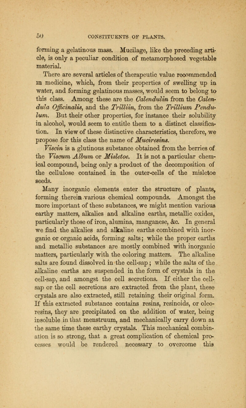 forming a gelatinous mass. Mucilage, like the preceding arti- cle, is only a peculiar condition of metamorphosed vegetable material. There are several articles of therapeutic value recommended in medicine, which, from their properties of swelling up in water, and forming gelatinous masses, would seem to belong to this class. Among these are the Calendulm from the Calen- dula Officinalis, and the Trillim, from the Trillium Pendu- lum. But their other properties, for instance their solubility in alcohol, would seem to entitle them to a distinct classifica- tion. In view of these distinctive characteristics, therefore, we propose for this class the name of Mucvresvns. Viscin is a glutinous substance obtained from the berries of the Visoum Album or Misletoe. It is not a particular chem- ical compound, being only a product of the decomposition of the cellulose contained in the outer-cells of the misletoe seeds. Many inorganic elements enter the structure of plants, forming therein various chemical compounds. Amongst the more important of these substances, we might mention various earthy matters, alkalies and alkaline earths, metallic oxides, particularly those of iron, alumina, manganese, &c. In general we find the alkalies and alkaline earths combined with inor- ganic or organic acids, forming salts; while the proper earths and metallic substances are mostly combined with inorganic matters, particularly with the coloring matters. The alkaline salts are found dissolved in the cell-sap; while the salts of the alkaline earths are suspended in the form of crystals in the cell-sap, and amongst the cell secretions. If either the cell- sap or the cell secretions are extracted from the plant, these crystals are also extracted, still retaining their original form. If this extracted substance contains resins, resinoids, or oleo- resins, they are precipitated on the addition of water, being id soluble in that menstruum, and mechanically carry down at the same time these earthy crystals. This mechanical combin- ation is so strong, that a great complication of chemical pro- cesses would be rendered necessary to overcome this