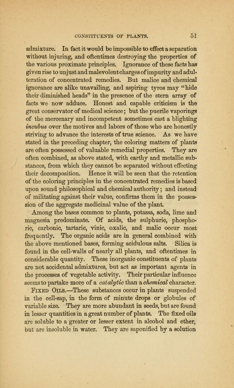 admixture. In fact it would be impossible to effect a separation without injuring, and oftentimes destroying the properties of the various proximate principles. Ignorance of these facts has given rise to unjust and malevolent charges of impurity and adul- teration of concentrated remedies. But malice and chemical ignorance are alike unavailing, and aspiring tyros may hide their diminished heads in the presence of the stern array of facts we now adduce. Honest and capable criticism is the great conservator of medical science; but the puerile vaporings of the mercenary and incompetent sometimes cast a blighting incuhus over the motives and labors of those who are honestly striving to advance the interests of true science. As we have stated in the preceding chapter, the coloring matters of plants are often possessed of valuable remedial properties. They are often combined, as above stated, with earthy and metallic sub- stances, from which they cannot be separated without effecting their decomposition. Hence it will be seen that the retention of the coloring principles in the concentrated remedies is based upon sound philosophical and chemical authority; and instead of militating against their value, confirms them in the posses- sion of the aggregate medicinal value of the plant. Among the bases common to plants, potassa, soda, lime and magnesia predominate. Of acids, the sulphuric, phospho- ric, carbonic, tartaric, vinic, oxalic, and malic occur most frequently. The organic acids are in general combined with the above mentioned bases, forming acidulous salts. Silica is found in the cell-walls of nearly all plants, and oftentimes in considerable quantity. These inorganic constituents of plants are not accidental admixtures, but act as important agents in the processes of vegetable activity. Their particular influence seems to partake more of a catalytic than a chemical character. Fixed Oils.—These substances occur in plants suspended in the cell-sap, in the form of minute drops or globules of variable size. They are more abundant in seeds, but are found in lesser quantities in a great number of plants. The fixed oils are soluble to a greater or lesser extent in alcohol and ether, but are insoluble in water. They are saponified by a solution