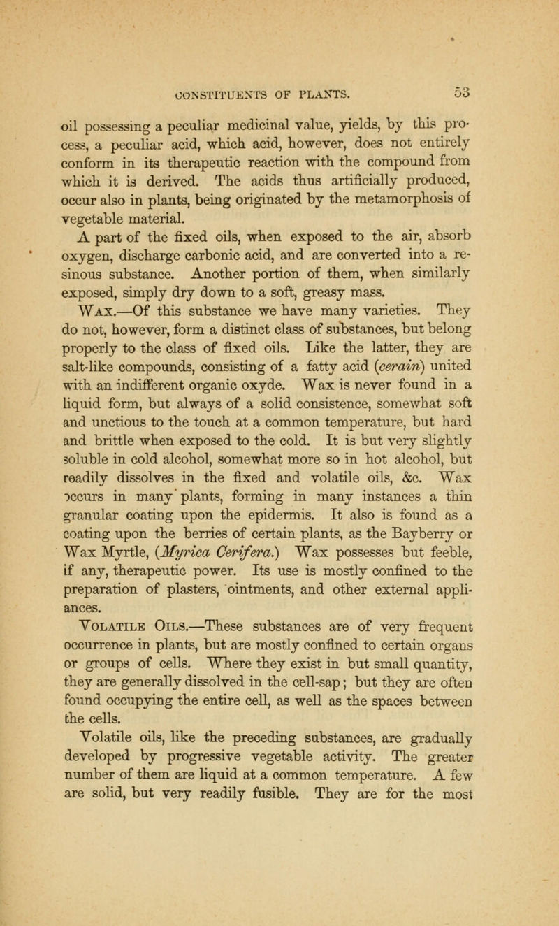 oil possessing a peculiar medicinal value, yields, by this pro- cess, a peculiar acid, which acid, however, does not entirely conform in its therapeutic reaction with the compound from which it is derived. The acids thus artificially produced, occur also in plants, being originated by the metamorphosis of vegetable material. A part of the fixed oils, when exposed to the air, absorb oxygen, discharge carbonic acid, and are converted into a re- sinous substance. Another portion of them, when similarly exposed, simply dry down to a soft, greasy mass. Wax.—Of this substance we have many varieties. They do not, however, form a distinct class of substances, but belong properly to the class of fixed oils. Like the latter, they are salt-like compounds, consisting of a fatty acid (cerain) united with an indifferent organic oxyde. Wax is never found in a liquid form, but always of a solid consistence, somewhat soft and unctious to the touch at a common temperature, but hard and brittle when exposed to the cold. It is but very slightly soluble in cold alcohol, somewhat more so in hot alcohol, but readily dissolves in the fixed and volatile oils, &c. Wax occurs in many plants, forming in many instances a thin granular coating upon the epidermis. It also is found as a coating upon the berries of certain plants, as the Bayberry or Wax Myrtle, (Myrica Oerifera.) Wax possesses but feeble, if any, therapeutic power. Its use is mostly confined to the preparation of plasters, ointments, and other external appli- ances. Volatile Oils.—These substances are of very frequent occurrence in plants, but are mostly confined to certain organs or groups of cells. Where they exist in but small quantity, they are generally dissolved in the cell-sap; but they are often found occupying the entire cell, as well as the spaces between the cells. Volatile oils, like the preceding substances, are gradually developed by progressive vegetable activity. The greater number of them are liquid at a common temperature. A few are solid, but very readily fusible. They are for the most