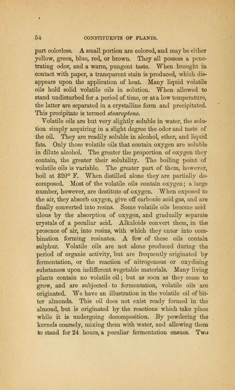 part colorless. A small portion are colored, and may be either yellow, green, blue, red, or brown. They all possess a pene- trating odor, and a warm, pungent taste. When brought in contact with paper, a transparent stain is produced, which dis- appears upon the application of heat. Many liquid volatile oils hold solid volatile oils in solution. When allowed to stand undisturbed for a period of time, or at a low temperature, the latter are separated in a crystalline form and precipitated. This precipitate is termed stearoptene. Volatile oils are but very slightly soluble in water, the solu- tion simply acquiring in a slight degree the odor and taste of the oil. They are readily soluble in alcohol, ether, and liquid fats. Only those volatile oils that contain oxygen are soluble in dilute alcohol. The greater the proportion of oxygen they contain, the greater their solubility. The boiling point of volatile oils is variable. The greater part of them, however, boil at 320° F. When distilled alone they are partially de- composed. Most of the volatile oils contain oxygen; a large number, however, are destitute of oxygen. When exposed to the air, they absorb oxygen, give off carbonic acid gas, and are finally converted into resins. Some volatile oils become acid ulous by the absorption of oxygen, and gradually separate crystals of a peculiar acid. Alkaloids convert them, in the presence of air, into resins, with which they enter into com- bination forming resinates. A few of these oils contain sulphur. Volatile oils are not alone produced during the period of organic activity, but are frequently originated by fermentation, or the reaction of nitrogenous or oxydising substances upon indifferent vegetable materials. Many living plants contain no volatile oil; but as soon as they cease to grow, and are subjected • to fermentation, volatile oils are originated. We have an illustration in the volatile oil of bit- ter almonds. This oil does not exist ready formed in the almond, but is originated by the reactions which take place while it is undergoing decomposition. By powdering the kernels coarsely, mixing them with water, and allowing them to stand for 24 hours, a peculiar fermentation ensues. Two