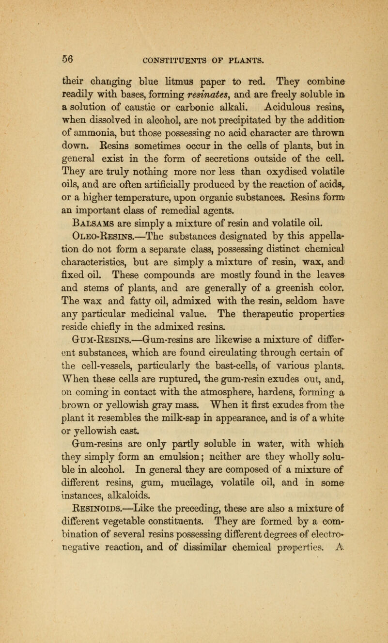 their changing blue litmus paper to red. They combine readily with bases, forming resmates, and are freely soluble in a solution of caustic or carbonic alkali. Acidulous resins, when dissolved in alcohol, are not precipitated by the addition of ammonia, but those possessing no acid character are thrown down. Kesins sometimes occur in the cells of plants, but in general exist in the form of secretions outside of the cell. They are truly nothing more nor less than oxydised volatile oils, and are often artificially produced by the reaction of acids, or a higher temperature, upon organic substances. Kesins form an important class of remedial agents. Balsams are simply a mixture of resin and volatile oil. Oleo-Resins.—The substances designated by this appella- tion do not form a separate class, possessing distinct chemical characteristics, but are simply a mixture of resin, wax, and; fixed oil. These compounds are mostly found in the leaves- and stems of plants, and are generally of a greenish color. The wax and fatty oil, admixed with the resin, seldom have any particular medicinal value. The therapeutic properties reside chiefly in the admixed resins. Gtjm-Besins.—Gum-resins are likewise a mixture of differ- ent substances, which are found circulating through certain of the cell-vessels, particularly the bast-cells, of various plants.. When these cells are ruptured, the gum-resin exudes out, and, on coming in contact with the atmosphere, hardens, forming a brown or yellowish gray mass. When it first exudes from the plant it resembles the milk-sap in appearance, and is of a white or yellowish cast. Gum-resins are only partly soluble in water, with which they simply form an emulsion; neither are they wholly solu- ble in alcohol. In general they are composed of a mixture of different resins, gum, mucilage, volatile oil, and in some instances, alkaloids. Resinoids.—Like the preceding, these are also a mixture of different vegetable constituents. They are formed by a com- bination of several resins possessing different degrees of electro- negative reaction, and of dissimilar chemical properties. A