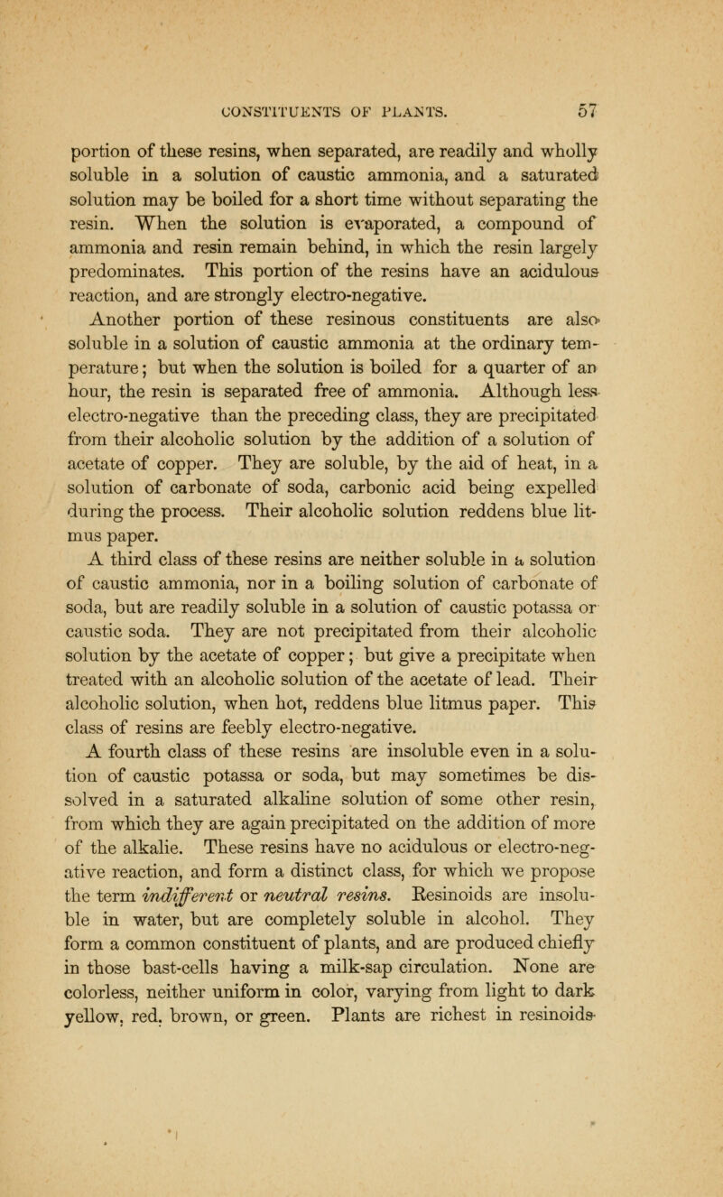 portion of these resins, when separated, are readily and wholly soluble in a solution of caustic ammonia, and a saturated solution may be boiled for a short time without separating the resin. When the solution is evaporated, a compound of ammonia and resin remain behind, in which the resin largely predominates. This portion of the resins have an acidulous reaction, and are strongly electro-negative. Another portion of these resinous constituents are also* soluble in a solution of caustic ammonia at the ordinary tem- perature ; but when the solution is boiled for a quarter of an hour, the resin is separated free of ammonia. Although less electro-negative than the preceding class, they are precipitated from their alcoholic solution by the addition of a solution of acetate of copper. They are soluble, by the aid of heat, in a solution of carbonate of soda, carbonic acid being expelled during the process. Their alcoholic solution reddens blue lit- mus paper. A third class of these resins are neither soluble in a solution of caustic ammonia, nor in a boiling solution of carbonate of soda, but are readily soluble in a solution of caustic potassa or caustic soda. They are not precipitated from their alcoholic solution by the acetate of copper; but give a precipitate when treated with an alcoholic solution of the acetate of lead. Their alcoholic solution, when hot, reddens blue litmus paper. This class of resins are feebly electro-negative. A fourth class of these resins are insoluble even in a solu- tion of caustic potassa or soda, but may sometimes be dis- solved in a saturated alkaline solution of some other resin, from which they are again precipitated on the addition of more of the alkalie. These resins have no acidulous or electro-neg- ative reaction, and form a distinct class, for which we propose the term indifferent or neutral resins. Resinoids are insolu- ble in water, but are completely soluble in alcohol. They form a common constituent of plants, and are produced chiefly in those bast-cells having a milk-sap circulation. None are colorless, neither uniform in color, varying from light to dark yellow, red. brown, or green. Plants are richest in resinoids-