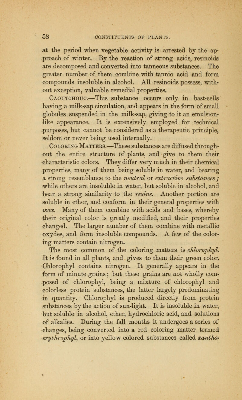 at the period when vegetable activity is arrested by the ap- proach of winter. By the reaction of strong acids, resinoids are decomposed and converted into tanneous substances. The greater number of them combine with tannic acid and form compounds insoluble in alcohol. All resinoids possess, with- out exception, valuable remedial properties. Caoutchouc.—This substance occurs only in bast-cells having a milk-sap circulation, and appears in the form of small globules suspended in the milk-sap, giving to it an emulsion- like appearance. It is extensively employed for technical purposes, but cannot be considered as a therapeutic principle, seldom or never being used internally. Coloring Matters.—These substances are diffused through- out the entire structure of plants, and give to them their characteristic colors. They differ very much in their chemical properties, many of them being soluble in water, and bearing a strong resemblance to the neutral or extractive substances / while others are insoluble in water, but soluble in alcohol, and bear a strong similarity to the resins. Another portion are soluble in ether, and conform in their general properties with wax. Many of them combine with acids and bases, whereby their original color is greatly modified, and their properties changed. The larger number of them combine with metallic oxydes, and form insoluble compounds. A few of the color- ing matters contain nitrogen. The most common of the coloring matters is chlorophyl. It is found in all plants, and gives to them their green color. Chlorophyl contains nitrogen. It generally appears in the form of minute grains ; but these grains are not wholly com- posed of chlorophyl, being a mixture of chlorophyl and colorless protein substances, the latter largely predominating in quantity. Chlorophyl is produced directly from protein substances by the action of sun-light. It is insoluble in water, but soluble in alcohol, ether, hydrochloric acid, and solutions of alkalies. During the fall months it undergoes a series of changes, being converted into a red coloring matter termed erythrophyl, or into yellow colored substances called xantho*-