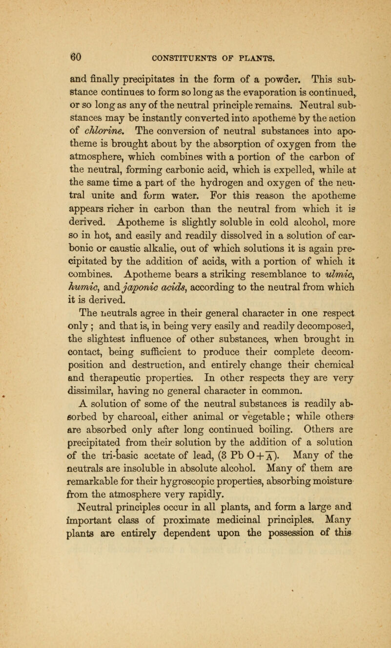 and finally precipitates in the form of a powder. This sub- stance continues to form so long as the evaporation is continued^ or so long as any of the neutral principle remains. Neutral sub- stances may be instantly converted into apotheme by the action of chlorme. The conversion of neutral substances into apo- theme is brought about by the absorption of oxygen from the- atmosphere, which combines with a portion of the carbon of the neutral, forming carbonic acid, which is expelled, while at the same time a part of the hydrogen and oxygen of the neu- tral unite and form water. For this reason the apotheme appears richer in carbon than the neutral from which it is derived. Apotheme is slightly soluble in cold alcohol, more so in hot, and easily and readily dissolved in a solution of car- bonic or caustic alkalie, out of which solutions it is again pre- cipitated by the addition of acids, with a portion of which it combines. Apotheme bears a striking resemblance to ulmic, Jwmic, and japonic acids, according to the neutral from which it is derived. The neutrals agree in their general character in one respect only; and that is, in being very easily and readily decomposed, the slightest influence of other substances, when brought in contact, being sufficient to produce their complete decom- position and destruction, and entirely change their chemical and therapeutic properties. In other respects they are very dissimilar, having no general character in common. A solution of some of the neutral substances is readily ab- sorbed by charcoal, either animal or vegetable; while others are absorbed only after long continued boiling. Others are precipitated from their solution by the addition of a solution of the tri-oasic acetate of lead, (3 Pb O+X). Many of the neutrals are insoluble in absolute alcohol. Many of them are remarkable for their hygroscopic properties, absorbing moisture from the atmosphere very rapidly. Neutral principles occur in all plants, and form a large and important class of proximate medicinal principles. Many plants are entirely dependent upon the possession of this