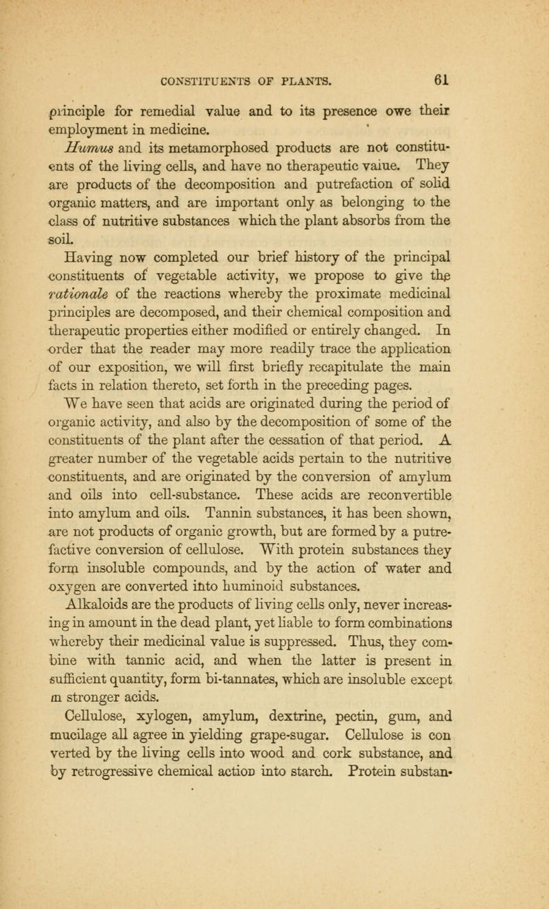 principle for remedial value and to its presence owe their employment in medicine. Humus and its metamorphosed products are not constitu- ents of the living cells, and have no therapeutic vaiue. They are products of the decomposition and putrefaction of solid organic matters, and are important only as belonging to the class of nutritive substances which the plant absorbs from the soil. Having now completed our brief history of the principal eonstituents of vegetable activity, we propose to give the rationale of the reactions whereby the proximate medicinal principles are decomposed, and their chemical composition and therapeutic properties either modified or entirely changed. In order that the reader may more readily trace the application of our exposition, we will first briefly recapitulate the main facts in relation thereto, set forth in the preceding pages. We have seen that acids are originated during the period of organic activity, and also by the decomposition of some of the constituents of the plant after the cessation of that period. A greater number of the vegetable acids pertain to the nutritive constituents, and are originated by the conversion of amylum and oils into cell-substance. These acids are reconvertible into amylum and oils. Tannin substances, it has been shown, axe not products of organic growth, but are formed by a putre- factive conversion of cellulose. With protein substances they form insoluble compounds, and by the action of water and oxygen are converted into huminoid substances. Alkaloids are the products of living cells only, never increas- ing in amount in the dead plant, yet liable to form combinations whereby their medicinal value is suppressed. Thus, they com- bine with tannic acid, and when the latter is present in sufficient quantity, form bi-tannates, which are insoluble except in stronger acids. Cellulose, xylogen, amylum, dextrine, pectin, gum, and mucilage all agree in yielding grape-sugar. Cellulose is con verted by the living cells into wood and cork substance, and by retrogressive chemical actioD into starch. Protein substan-
