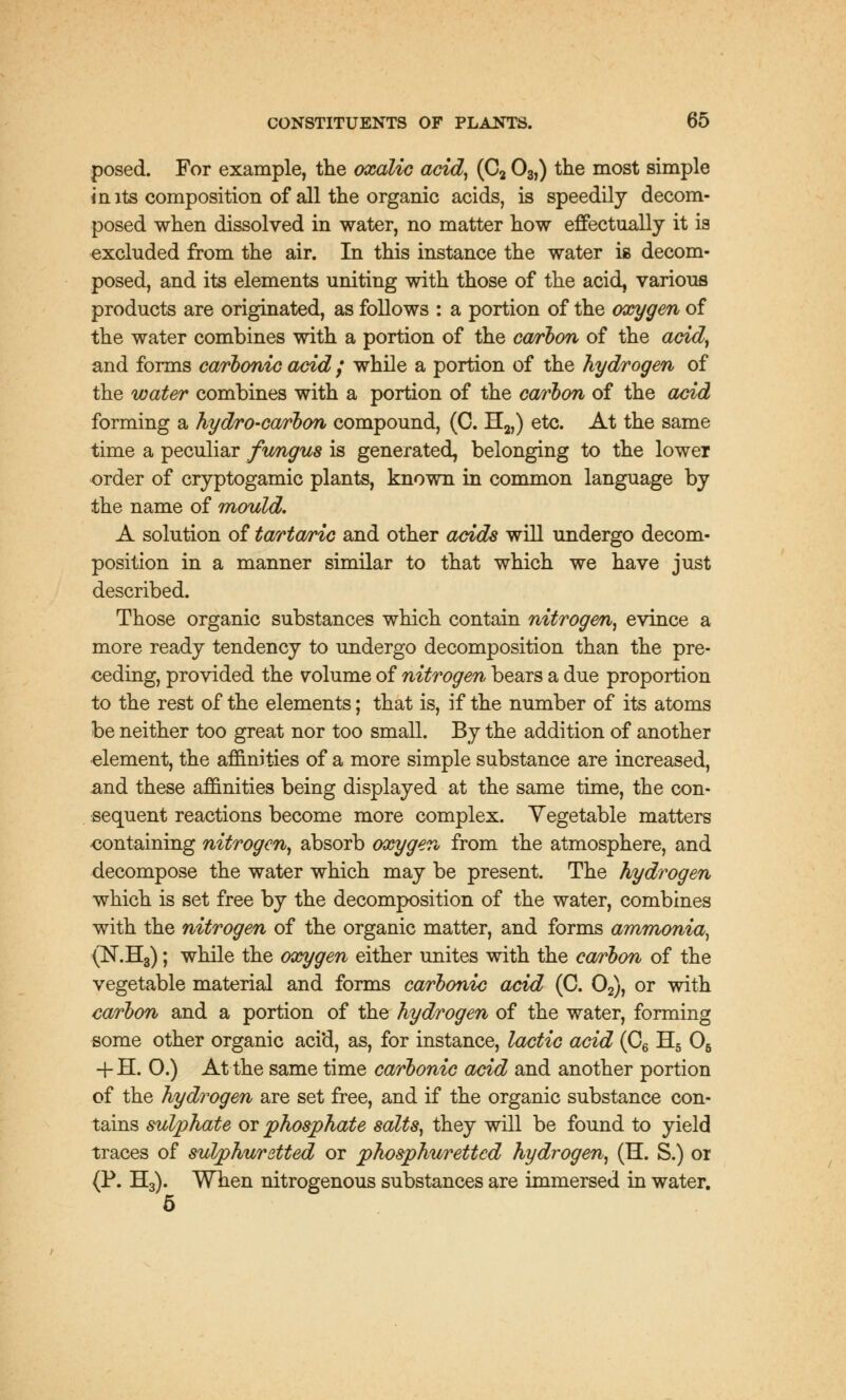 posed. For example, the oxalic acid, (C2 03,) the most simple i a its composition of all the organic acids, is speedily decom- posed when dissolved in water, no matter how effectually it is excluded from the air. In this instance the water is decom- posed, and its elements uniting with those of the acid, various products are originated, as follows : a portion of the oxygen of the water combines with a portion of the carbon of the acid, and forms carbonic acid ; while a portion of the hydrogen of the water combines with a portion of the carbon of the acid forming a hydro-carbon compound, (C. H2)) etc. At the same time a peculiar fungus is generated, belonging to the lower order of cryptogamic plants, known in common language by the name of mould. A solution of tartaric and other acids will undergo decom- position in a manner similar to that which we have just described. Those organic substances which contain nitrogen, evince a more ready tendency to undergo decomposition than the pre- ceding, provided the volume of nitrogen bears a due proportion to the rest of the elements; that is, if the number of its atoms be neither too great nor too small. By the addition of another element, the affinities of a more simple substance are increased, and these affinities being displayed at the same time, the con- sequent reactions become more complex. Vegetable matters containing nitrogen, absorb oxygen from the atmosphere, and decompose the water which may be present. The hydrogen which is set free by the decomposition of the water, combines with the nitrogen of the organic matter, and forms ammonia, (N.H3); while the oxygen either unites with the carbon of the vegetable material and forms carbonic acid (C. 02), or with carbon and a portion of the hydrogen of the water, forming some other organic acid, as, for instance, lactic acid (C6 H5 05 -f H. 0.) At the same time carbonic acid and another portion of the hydrogen are set free, and if the organic substance con- tains sulphate or phosphate salts, they will be found to yield traces of sulphuretted or phosphurettcd hydrogen, (H. S.) or (P. H3). When nitrogenous substances are immersed in water. 5