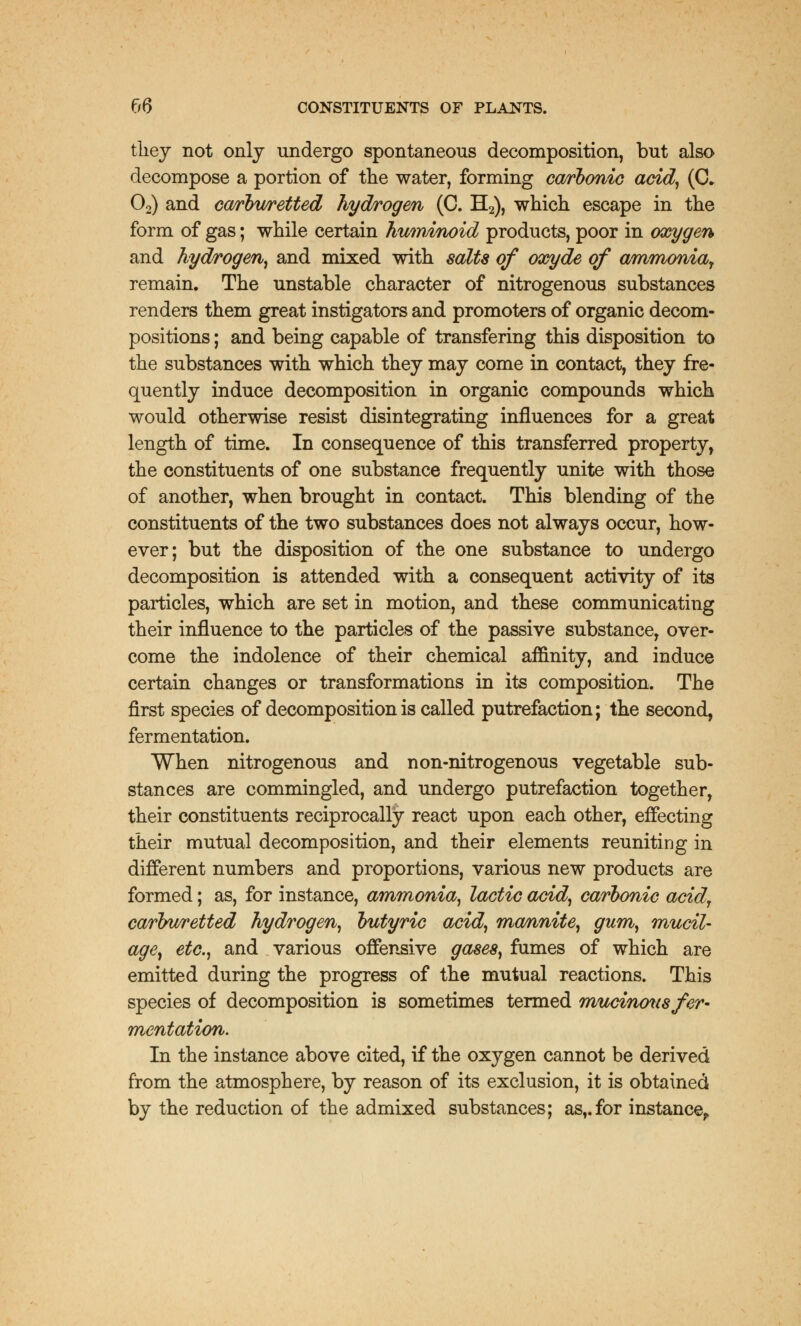 they not only undergo spontaneous decomposition, but also decompose a portion of the water, forming carbonic acid, (C. 02) and carburetted hydrogen (C. H2), which escape in the form of gas; while certain huminoid products, poor in oxygen and hydrogen, and mixed with salts of oxyde of ammonia, remain. The unstable character of nitrogenous substances renders them great instigators and promoters of organic decom- positions ; and being capable of transfering this disposition to the substances with which they may come in contact, they fre- quently induce decomposition in organic compounds which would otherwise resist disintegrating influences for a great length of time. In consequence of this transferred property, the constituents of one substance frequently unite with those of another, when brought in contact. This blending of the constituents of the two substances does not always occur, how- ever; but the disposition of the one substance to undergo decomposition is attended with a consequent activity of its particles, which are set in motion, and these communicating their influence to the particles of the passive substance, over- come the indolence of their chemical affinity, and induce certain changes or transformations in its composition. The first species of decomposition is called putrefaction; the second, fermentation. When nitrogenous and non-nitrogenous vegetable sub- stances are commingled, and undergo putrefaction together, their constituents reciprocally react upon each other, effecting their mutual decomposition, and their elements reuniting in different numbers and proportions, various new products are formed; as, for instance, ammonia, lactic acid, carbonic acid, carburetted hydrogen, butyric acid, mannite, gum, mucil- age, etc., and various offensive gases, fumes of which are emitted during the progress of the mutual reactions. This species of decomposition is sometimes termed mucinous fer- mentation. In the instance above cited, if the oxygen cannot be derived from the atmosphere, by reason of its exclusion, it is obtained by the reduction of the admixed substances; as,.for instance,