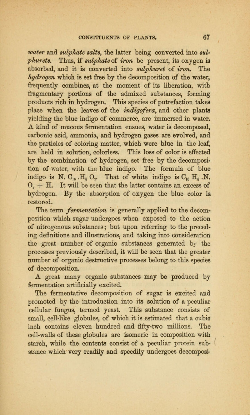 water and sulphate salts, the latter being converted into sulr fhurets. Thus, if sulphate of iron be present, its oxygen is absorbed, and it is converted into sulphuret of won. The hydrogen which is set free by the decomposition of the water, frequently combines, at the moment of its liberation, with fragmentary portions of the admixed substances, forming products rich in hydrogen. This species of putrefaction takes place when the leaves of the mdigofera, and other plants yielding the blue indigo of commerce, are immersed in water. A kind of mucous fermentation ensues, water is decomposed, carbonic acid, ammonia, and hydrogen gases are evolved, and the particles of coloring matter, which were blue in the leafj are held in solution, colorless. This loss of color is effected by the combination of hydrogen, set free by the decomposi- tion of water, with the blue indigo. The formula of blue indigo is N. C16 .H6 02. That of white indigo is C16 H6 .N. 02 -f H. It will be seen that the latter contains an excess of hydrogen. By the absorption of oxygen the blue color is restored. The term fermentation is generally applied to the decom- position which sugar undergoes when exposed to the action of nitrogenous substances; but upon referring to the preced- ing definitions and illustrations, and taking into consideration the great number of organic substances generated by the processes previously described, it will be seen that the greater number of organic destructive processes belong to this species of decomposition. A great many organic substances may be produced by fermentation artificially excited. The fermentative decomposition of sugar is excited and promoted by the introduction into its solution of a peculiar cellular fungus, termed yeast. This substance consists of small, cell-like globules, of which it is estimated that a cubic inch contains eleven hundred and fifty-two millions. The cell-walls of these globules are isomeric in composition with starch, while the contents consist of a peculiar protein sub- stance which very readily and speedily undergoes decomposi-