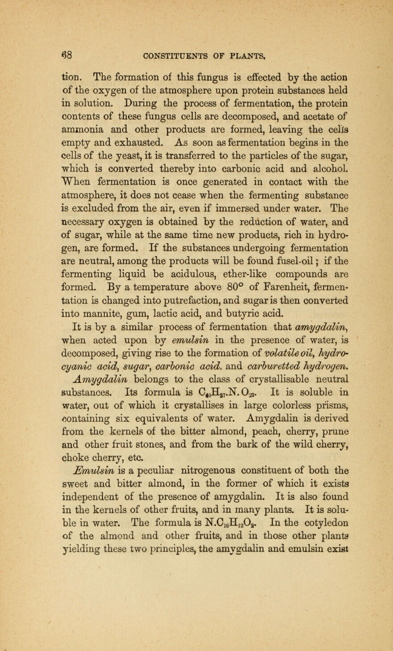 tion. The formation of this fungus is effected by the action of the oxygen of the atmosphere upon protein substances held in solution. During the process of fermentation, the protein contents of these fungus cells are decomposed, and acetate of ammonia and other products are formed, leaving the cells empty and exhausted. As soon as fermentation begins in the cells of the yeast, it is transferred to the particles of the sugar, which is converted thereby into carbonic acid and alcohol. When fermentation is once generated in contact with the atmosphere, it does not cease when the fermenting substance is excluded from the air, even if immersed under water. The necessary oxygen is obtained by the reduction of water, and of sugar, while at the same time new products, rich in hydro- gen, are formed. If the substances undergoing fermentation are neutral, among the products will be found fusel-oil; if the fermenting liquid be acidulous, ether-like compounds are formed. By a temperature above 80° of Farenheit, fermen- tation is changed into putrefaction, and sugar is then converted into mannite, gum, lactic acid, and butyric acid. It is by a similar process of fermentation that amygdalin, when acted upon by emulsin in the presence of water, is decomposed, giving rise to the formation of volatile oil, hydro- cyanic acid, sugary carbonic acid, and carburetted hydrogen. Arrvygdalin belongs to the class of crystallisable neutral substances. Its formula is C^EL^.N. O22. It is soluble in water, out of which it crystallises in large colorless prisms, containing six equivalents of water. Amygdalin is derived from the kernels of the bitter almond, peach, cherry, prune and other fruit stones, and from the bark of the wild cherry, choke cherry, etc. JSmulsm is a peculiar nitrogenous constituent of both the sweet and bitter almond, in the former of which it exists independent of the presence of amygdalin. It is also found in the kernels of other fruits, and in many plants. It is solu- ble in water. The formula is N.C16H,2Oa. In the cotyledon of the almond and other fruits, and in those other plants yielding these two principles, the amygdalin and emulsin exist