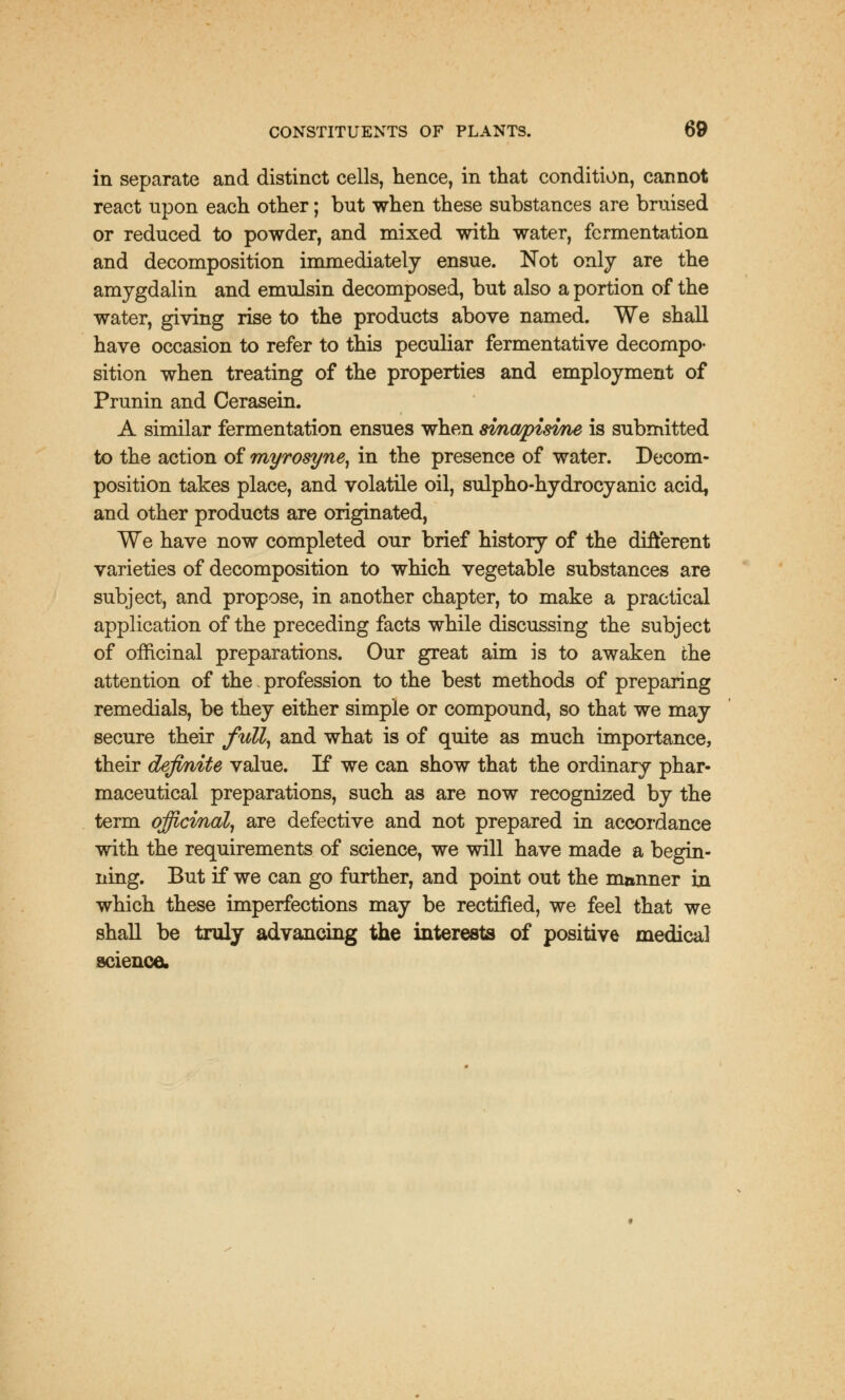 in separate and distinct cells, hence, in that condition, cannot react upon each other; but when these substances are bruised or reduced to powder, and mixed with water, fermentation and decomposition immediately ensue. Not only are the amygdalin and emulsin decomposed, but also a portion of the water, giving rise to the products above named. We shall have occasion to refer to this peculiar fermentative decompo- sition when treating of the properties and employment of Prunin and Cerasein. A similar fermentation ensues when svnwpisvne is submitted to the action of myrosyne, in the presence of water. Decom- position takes place, and volatile oil, sulpho-hydrocyanic acid, and other products are originated, We have now completed our brief history of the different varieties of decomposition to which vegetable substances are subject, and propose, in another chapter, to make a practical application of the preceding facts while discussing the subject of officinal preparations. Our great aim is to awaken the attention of the profession to the best methods of preparing remedials, be they either simple or compound, so that we may secure their full, and what is of quite as much importance, their definite value. If we can show that the ordinary phar- maceutical preparations, such as are now recognized by the term officinal, are defective and not prepared in accordance with the requirements of science, we will have made a begin- ning. But if we can go further, and point out the manner in which these imperfections may be rectified, we feel that we shall be truly advancing the interests of positive medical science.