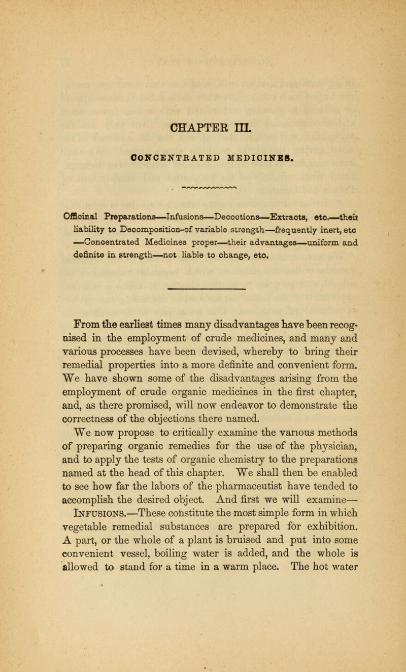 CHAPTER HL CONCENTRATED MEDICINES. Officinal Preparations—Infusions—Decoctions—Extracts, etc.—theii liability to Decomposition-of variable strength—frequently inert, etc —Concentrated Medicines proper—their advantages—uniform and definite in strength—not liable to change, etc From the earliest times many disadvantages have been recog- nised in the employment of crude medicines, and many and various processes have been devised, whereby to bring their remedial properties into a more definite and convenient form. We have shown some of the disadvantages arising from the employment of crude organic medicines in the first chapter, and, as there promised, will now endeavor to demonstrate the correctness of the objections there named. We now propose to critically examine the various methods of preparing organic remedies for the use of the physician, and to apply the tests of organic chemistry to the preparations named at the head of this chapter. We shall then be enabled to see how far the labors of the pharmaceutist have tended to accomplish the desired object. And first we will examine— Infusions.—These constitute the most simple form in which vegetable remedial substances are prepared for exhibition. A part, or the whole of a plant is bruised and put into some convenient vessel, boiling water is added, and the whole is allowed to stand for a time in a warm place. The hot water