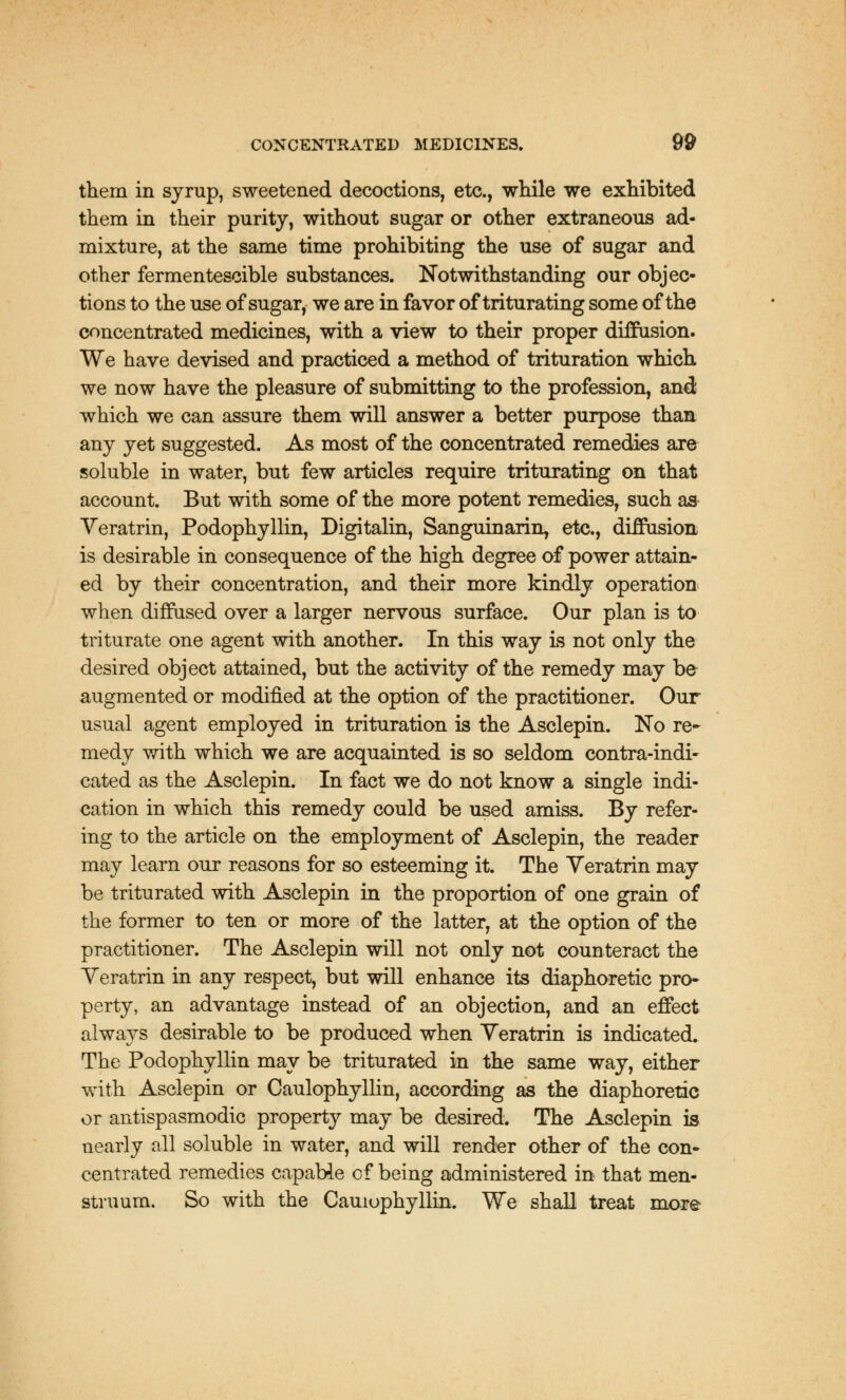 them in syrup, sweetened decoctions, etc., while we exhibited them in their purity, without sugar or other extraneous ad- mixture, at the same time prohibiting the use of sugar and other fermentescible substances. Notwithstanding our objec- tions to the use of sugar, we are in favor of triturating some of the concentrated medicines, with a view to their proper diffusion. We have devised and practiced a method of trituration which we now have the pleasure of submitting to the profession, and; which we can assure them will answer a better purpose than any yet suggested. As most of the concentrated remedies are soluble in water, but few articles require triturating on that account. But with some of the more potent remedies, such as Yeratrin, Podophyllin, Digitalin, Sanguinarily etc., diffusion is desirable in consequence of the high degree of power attain- ed by their concentration, and their more kindly operation when diffused over a larger nervous surface. Our plan is to triturate one agent with another. In this way is not only the desired object attained, but the activity of the remedy may be augmented or modified at the option of the practitioner. Our usual agent employed in trituration is the Asclepin. No re- medy with which we are acquainted is so seldom contra-indi- cated as the Asclepin. In fact we do not know a single indi- cation in which this remedy could be used amiss. By refer- ing to the article on the employment of Asclepin, the reader may learn our reasons for so esteeming it. The Yeratrin may be triturated with Asclepin in the proportion of one grain of the former to ten or more of the latter, at the option of the practitioner. The Asclepin will not only not counteract the Yeratrin in any respect, but will enhance its diaphoretic pro- perty, an advantage instead of an objection, and an effect always desirable to be produced when Yeratrin is indicated. The Podophyllin may be triturated in the same way, either with Asclepin or Caulophyllin, according as the diaphoretic or antispasmodic property may be desired. The Asclepin is nearly all soluble in water, and will render other of the con- centrated remedies capable of being administered in that men- struum. So with the Cauiophyllin. We shall treat more