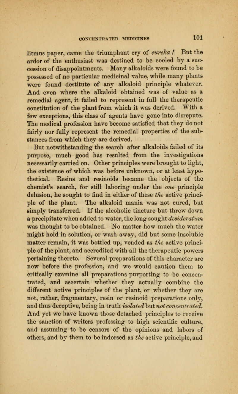 litmus paper, came the triumphant cry of eureka ! But the ardor of the enthusiast was destined to be cooled by a suc- cession of disappointments. Many alkaloids were found to be possessed of no particular medicinal value, while many plants were found destitute of any alkaloid principle whatever. And even where the alkaloid obtained was of value as a remedial agent, it failed to represent in full the therapeutic constitution of the plant from which it was derived. With a few exceptions, this class of agents have gone into disrepute. The medical profession have become satisfied that they do not fairly nor fully represent the remedial properties of the sub- stances from which they are derived. But notwithstanding the search after alkaloids failed of its purpose, much good has resulted from the investigations necessarily carried on. Other principles were brought to light, the existence of which was before unknown, or at least hypo- thetical. Resins and resinoids became the objects of the chemist's search, for still laboring under the one principle delusion, he sought to find in either of these the active princi- ple of the plant. The alkaloid mania was not cured, but simply transferred. If the alcoholic tincture but threw down a precipitate when added to water, the long sought desideratum was thought to be obtained. ~No matter how much the water might hold in solution, or wash away, did but some insoluble matter remain, it was bottled up, vended as the active princi- ple of the plant, and accredited with all the therapeutic powers pertaining thereto. Several preparations of this character are now before the profession, and we would caution them to critically examine all preparations purporting to be concen- trated, and ascertain whether they actually combine the different active principles of the plant, or whether they are not, rather, fragmentary, resin or resinoid preparations only, and thus deceptive, being in truth isolated but not concentrated. And yet we have known those detached principles to receive the sanction of writers professing to high scientific culture, and assuming to be censors of the opinions and labors of others, and by them to be indorsed as the active principle, and