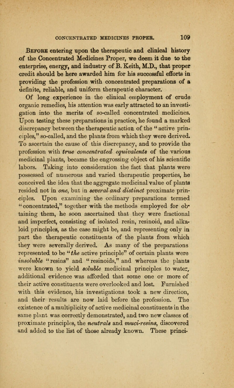 Before entering upon the therapeutic and clinical history of the Concentrated Medicines Proper, we deem it due to the enterprise, energy, and industry of B. Keith, M.D., that proper credit should be here awarded him for his successful efforts in providing the profession with concentrated preparations of a definite, reliable, and uniform therapeutic character. Of long experience in the clinical employment of crude organic remedies, his attention was early attracted to an investi- gation into the merits of so-called concentrated medicines. Upon testing these preparations in practice, he found a marked discrepancy between the therapeutic action of the  active prin- ciples, so-called, and the plants from which they were derived. To ascertain the cause of this discrepancy, and to provide the profession with true concentrated equivalents of the various medicinal plants, became the engrossing object of his scientific labors. Taking into consideration the fact that plants were possessed of numerous and varied therapeutic properties, he conceived the idea that the aggregate medicinal value of plants resided not in one, but in several and distinct proximate prin- ciples. Upon examining the ordinary preparations termed u concentrated, together with the methods employed for ob- taining them, he soon ascertained that they were fractional and imperfect, consisting of isolated resin, resinoid, and alka- loid principles, as the case might be, and representing only in part the therapeutic constituents of the plants from which they were severally derived. As many of the preparations represented to be  the active principle of certain plants were insoluble  resins and  resinoids, and whereas the plants were known to yield soluble medicinal principles to water, additional evidence was afforded that some one or more of their active constituents were overlooked and lost. Furnished with this evidence, his investigations took a new direction, and their results are now laid before the profession. The existence of a multiplicity of active medicinal constituents in the same plant was correctly demonstrated, and two new classes of proximate principles, the neutrals and muti-resins, discovered and added to the list of those already known. These princi*
