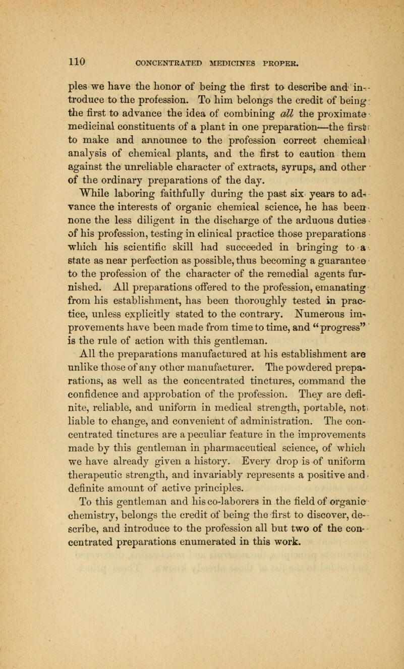 pies we have the honor of being the first to describe and in-, troduce to the profession. To him belongs the credit of being the first to advance the idea of combining all the proximate medicinal constituents of a plant in one preparation-—the first to make and announce to the profession correct chemical analysis of chemical plants, and the first to caution them against the unreliable character of extracts, syrups, and other of the ordinary preparations of the day. While laboring faithfully during the past six years to ad^ vance the interests of organic chemical science, he has been none the less diligent in the discharge of the arduous duties of his profession, testing in clinical practice those preparations which his scientific skill had succeeded in bringing to a- state as near perfection as possible, thus becoming a guarantee to the profession of the character of the remedial agents fur- nished. All preparations offered to the profession, emanating from his establishment, has been thoroughly tested in prac- tice, unless explicitly stated to the contrary. Numerous im-> provements have been made from time to time, and progress is the rule of action with this gentleman. All the preparations manufactured at his establishment are unlike those of any other manufacturer. The powdered prepa- rations, as well as the concentrated tinctures, command the confidence and approbation of the profession. They are defi- nite, reliable, and uniform in medical strength, portable, not* liable to change, and convenient of administration. The con- centrated tinctures are a peculiar feature in the improvements made by this gentleman in pharmaceutical science, of which we have already given a history. Every drop is of uniform therapeutic strength, and invariably represents a positive and < definite amount of active principles. To this gentleman and his co-laborers in the field of organic chemistry, belongs the credit of being the-first to discover, de- scribe, and introduce to the profession all but two of the con- centrated preparations enumerated in this work.