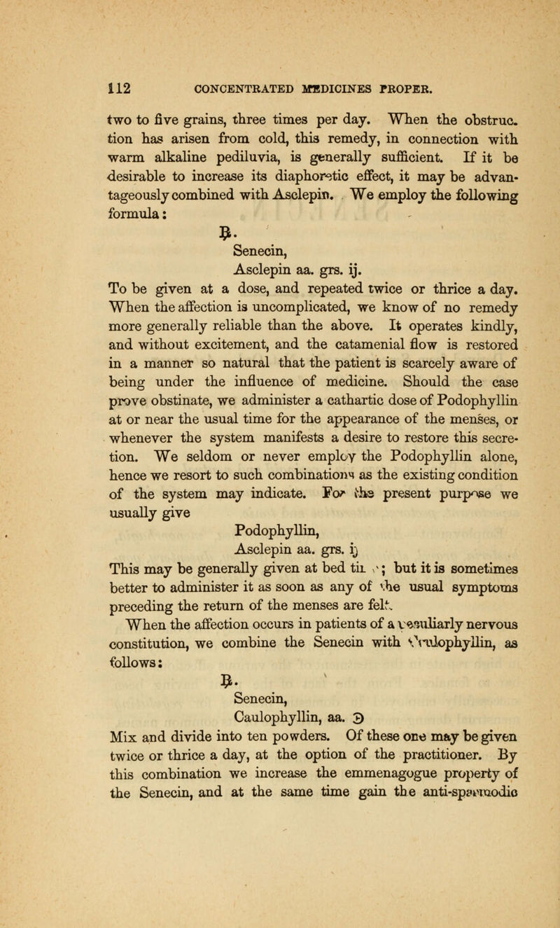 two to five grains, three times per day. When the obstruc. tion has arisen from cold, this remedy, in connection with warm alkaline pediluvia, is generally sufficient. If it be desirable to increase its diaphoretic effect, it may be advan- tageously combined with Asclepin. We employ the following formula: Senecin, Asclepin aa. grs. ij. To be given at a dose, and repeated twice or thrice a day. When the affection is uncomplicated, we know of no remedy more generally reliable than the above. It operates kindly, and without excitement, and the catamenial flow is restored in a manneT so natural that the patient is scarcely aware of being under the influence of medicine. Should the case prove obstinate, we administer a cathartic dose of Podophyllin at or near the usual time for the appearance of the menses, or whenever the system manifests a desire to restore this secre- tion. We seldom or never emplov the Podophyllin alone, hence we resort to such combinatioim as the existing condition of the system may indicate. ¥or the present purpose we usually give Podophyllin, Asclepin aa. grs. i) This may be generally given at bed til vv; but it is sometimes better to administer it as soon as any of tfie usual symptoms preceding the return of the menses are felt. When the affection occurs in patients of a vesuliarly nervous constitution, we combine the Senecin with OtnLophyilin, as follows: Senecin, Caulophyllin, aa. 3 Mix and divide into ten powders. Of these one may be given twice or thrice a day, at the option of the practitioner. By this combination we increase the emmenagogue property of the Senecin, and at the same time gain the anti-spmuodio