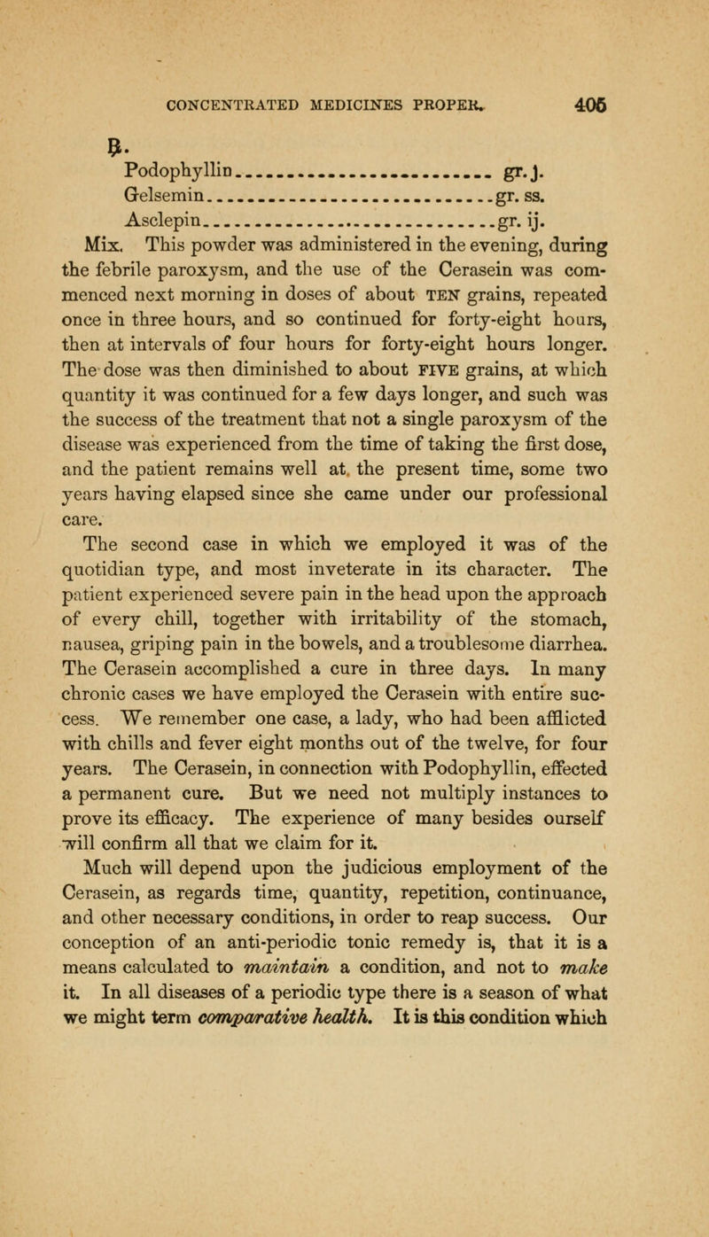 Podophyllin gr.J. Gelsemin gr. ss. Asclepin gr. ij. Mix. This powder was administered in the evening, during the febrile paroxysm, and the use of the Cerasein was com- menced next morning in doses of about ten grains, repeated once in three hours, and so continued for forty-eight hoars, then at intervals of four hours for forty-eight hours longer. The dose was then diminished to about FIVE grains, at which quantity it was continued for a few days longer, and such was the success of the treatment that not a single paroxysm of the disease was experienced from the time of taking the first dose, and the patient remains well at. the present time, some two years having elapsed since she came under our professional care. The second case in which we employed it was of the quotidian type, and most inveterate in its character. The patient experienced severe pain in the head upon the approach of every chill, together with irritability of the stomach, nausea, griping pain in the bowels, and a troublesome diarrhea. The Cerasein accomplished a cure in three days. In many chronic cases we have employed the Cerasein with entire suc- cess. We remember one case, a lady, who had been afflicted with chills and fever eight months out of the twelve, for four years. The Cerasein, in connection with Podophyllin, effected a permanent cure. But we need not multiply instances to prove its efficacy. The experience of many besides ourself will confirm all that we claim for it. Much will depend upon the judicious employment of the Cerasein, as regards time, quantity, repetition, continuance, and other necessary conditions, in order to reap success. Our conception of an anti-periodic tonic remedy is, that it is a means calculated to maintain a condition, and not to make it. In all diseases of a periodic type there is a season of what we might term comparative health. It is this condition which