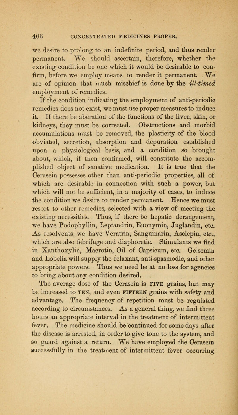 we desire to prolong to an indefinite period, and thus render permanent. We should ascertain, therefore, whether the existing condition be one which it would be desirable to con- firm, before we employ means to render it permanent. We are of opinion that much mischief is done by the ill-timed employment of remedies. If the condition indicating the employment of anti-periodic remedies does not exist, we must use proper measures to induce it. If there be aberation of the functions of the liver, skin, or kidneys, they must be corrected. Obstructions and morbid accumulations must be removed, the plasticity of the blood obviated, secretion, absorption and depuration established upon a physiological basis, and a condition so brought about, which, if then confirmed, will constitute the accom- plished object of sanative medication. It is true that the Cerasein possesses other than anti-periodic properties, all of which are desirable in connection with such a power, but which will not be sufficient, in a majority of cases, to induce the condition we desire to render permanent. Hence we must resort to other remedies, selected with a view of meeting the existing necessities. Thus, if there be hepatic derangement, we have Podophyllin, Leptandrin, Euonymin, Juglandin, etc. As resolvents, we have Veratrin, Sanguinarin, Asclepin, etc., which are also febrifuge and diaphoretic. Stimulants we find in Xanthoxylin, Macrotin, Oil of Capsicum, etc. Gelsemiu and Lobelia will supply the relaxant, anti-spasmodic, and othei appropriate powers. Thus we need be at no loss for agencies to bring about any condition desired. The average dose of the Cerasein is FIVE grains, but may be increased to ten, and even fifteen grains with safety and advantage. The frequency of repetition must be regulated according to circumstances. As a general thing, we find three hours an appropriate interval in the treatment of intermittent fever. The medicine should be continued for some days after the disease is arrested, in order to give tone to the system, and so guard against a return. We have employed the Cerasein successfully in the treatment of intermittent fever occurring
