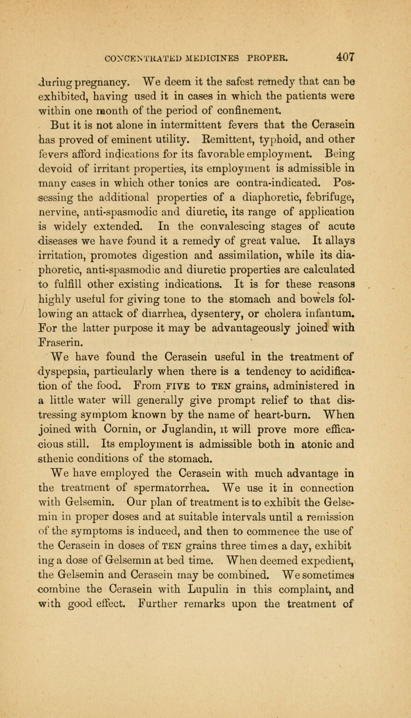 -during pregnancy. We deem it the safest remedy that can be exhibited, having used it in cases in which the patients were within one month of the period of confinement. But it is not alone in intermittent fevers that the Cerasein has proved of eminent utility. Remittent, typhoid, and other fevers afford indications for its favorable employment. Being devoid of irritant properties, its employment is admissible in many cases in which other tonics are contra-indicated. Pos- sessing the additional properties of a diaphoretic, febrifuge, nervine, anti-spasmodic and diuretic, its range of application is widely extended. In the convalescing stages of acute diseases we have found it a remedy of great value. It allays irritation, promotes digestion and assimilation, while its dia- phoretic, anti-spasmodic and diuretic properties are calculated to fulfill other existing indications. It is for these reasons highly useful for giving tone to the stomach and bowels fol- lowing an attack of diarrhea, dysentery, or cholera infantum. For the latter purpose it may be advantageously joined with Fraserin. We have found the Cerasein useful in the treatment of dyspepsia, particularly when there is a tendency to acidifica- tion of the food. From five to ten grains, administered in a little water will generally give prompt relief to that dis- tressing symptom known by the name of heart-burn. When joined with Cornin, or Juglandin, it will prove more effica- cious still. Its employment is admissible both in atonic and sthenic conditions of the stomach. We have employed the Cerasein with much advantage in the treatment of spermatorrhea. We use it in connection with Grelsemin. Our plan of treatment is to exhibit the Gelse- min in proper doses and at suitable intervals until a remission of the symptoms is induced, and then to commenee the use of the Cerasein in doses of TEN grains three tim es a day, exhibit ing a dose of Grelsemin at bed time. When deemed expedient, the Grelsemin and Cerasein may be combined. We sometimes -combine the Cerasein with Lupulin in this complaint, and with good effect. Further remarks upon the treatment of