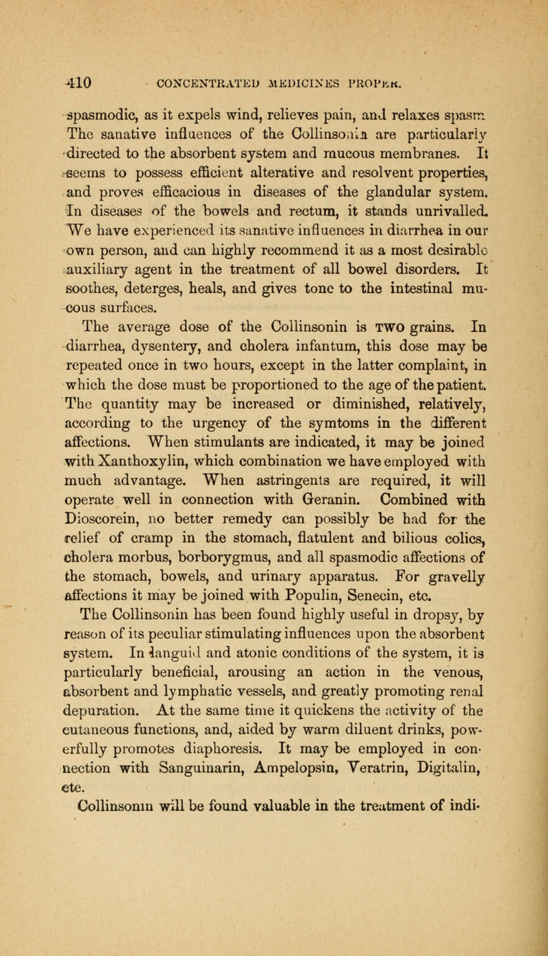 spasmodic, as it expels wind, relieves pain, and relaxes spasm The sanative influences of the Collinsoiiin are particularly directed to the absorbent system and raucous membranes. It -seems to possess efficient alterative and resolvent properties, and proves efficacious in diseases of the glandular system, In diseases of the bowels and rectum, it stands unrivalled. We have experienced its sanative influences in diarrhea in our own person, and can highly recommend it as a most desirable auxiliary agent in the treatment of all bowel disorders. It soothes, deterges, heals, and gives tone to the intestinal mu- cous surfaces. The average dose of the Collinsonin is TWO grains. In diarrhea, dysentery, and cholera infantum, this dose may be repeated once in two hours, except in the latter complaint, in which the dose must be proportioned to the age of the patient. The quantity may be increased or diminished, relatively, according to the urgency of the symtoms in the different affections. When stimulants are indicated, it may be joined with Xanthoxylin, which combination we have employed with much advantage. When astringents are required, it will operate well in connection with Geranin. Combined with Dioscorein, no better remedy can possibly be had for the relief of cramp in the stomach, flatulent and bilious colics, cholera morbus, borborygmus, and all spasmodic affections of the stomach, bowels, and urinary apparatus. For gravelly affections it may be joined with Populin, Senecin, etc. The Collinsonin has been found highly useful in dropsy, by reason of its peculiar stimulating influences upon the absorbent system. In languid and atonic conditions of the system, it is particularly beneficial, arousing an action in the venous, absorbent and lymphatic vessels, and greatly promoting renal depuration. At the same time it quickens the activity of the cutaneous functions, and, aided by warm diluent drinks, pow- erfully promotes diaphoresis. It may be employed in con- nection with Sanguinarin, Ampelopsin, Yeratrin, Digitalin, ete. Collinsonin will be found valuable in the treatment of indi-