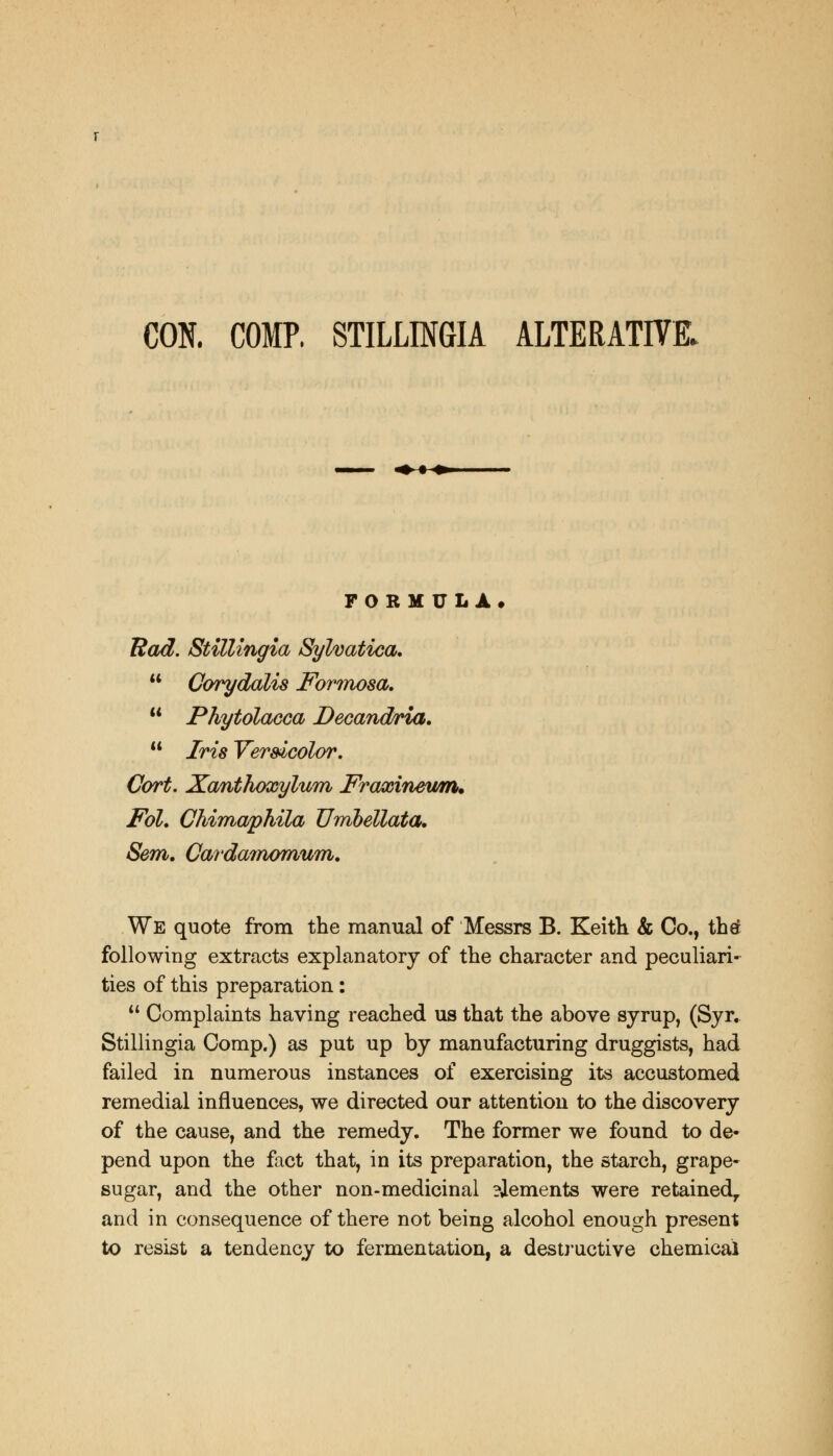 CON. COMP. STILLINGIA ALTERATIVE. -^^ FORM ULA, Rod. Stillingia Sylvatica. Corydalis jFbr?nosa. Phytolacca Decandria. Iris Versicolor. Cort. Xanthoxylum Fraxinewm* Fol. Chimaphila Umhellata. Sem. Cardamomum. We quote from the manual of Messrs B. Keith & Co., thtf following extracts explanatory of the character and peculiari- ties of this preparation: Complaints having reached us that the above syrup, (Syr. Stillingia Comp.) as put up by manufacturing druggists, had failed in numerous instances of exercising its accustomed remedial influences, we directed our attention to the discovery of the cause, and the remedy. The former we found to de- pend upon the fact that, in its preparation, the starch, grape- sugar, and the other non-medicinal ?Jements were retained,, and in consequence of there not being alcohol enough present to resist a tendency to fermentation, a destructive chemical