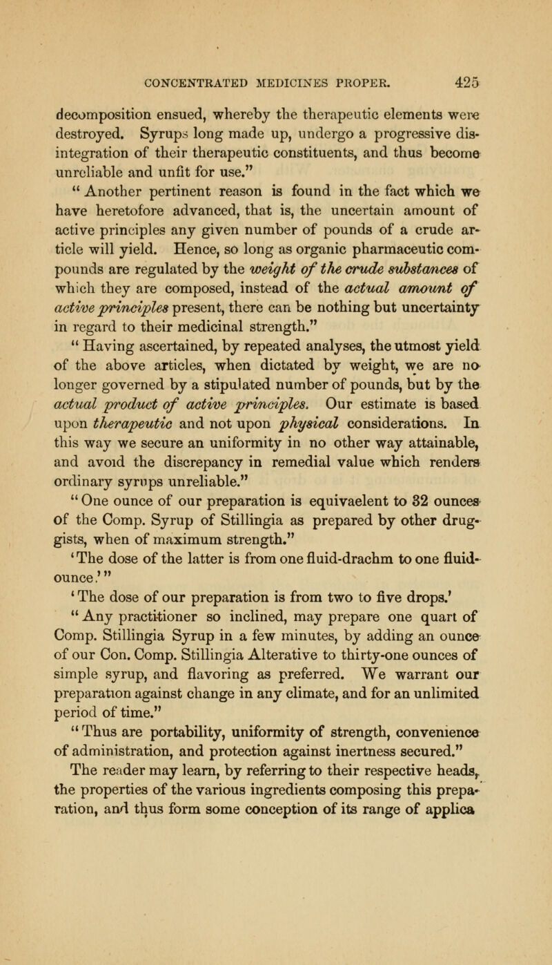 decomposition ensued, whereby the therapeutic elements were destroyed. Syrups long made up, undergo a progressive dis- integration of their therapeutic constituents, and thus become unreliable and unfit for use. u Another pertinent reason is found in the fact which we have heretofore advanced, that is, the uncertain amount of active principles any given number of pounds of a crude ar- ticle will yield. Hence, so long as organic pharmaceutic com- pounds are regulated by the weight of the crude substances of which they are composed, instead of the actual amount of active principles present, there can be nothing but uncertainty in regard to their medicinal strength. Having ascertained, by repeated analyses, the utmost yield of the above articles, when dictated by weight, we are no longer governed by a stipulated number of pounds, but by the actual product of active principles, Our estimate is based upon therapeutic and not upon physical considerations. In this way we secure an uniformity in no other way attainable, and avoid the discrepancy in remedial value which renders ordinary syrups unreliable. One ounce of our preparation is equivaelent to 32 ounces- of the Comp. Syrup of Stillingia as prepared by other drug- gists, when of maximum strength. 1 The dose of the latter is from one fluid-drachm to one fluid- ounce ,f 1 The dose of our preparation is from two to five drops.' Any practitioner so inclined, may prepare one quart of Comp. Stillingia Syrup in a few minutes, by adding an ounce of our Con. Comp. Stillingia Alterative to thirty-one ounces of simple syrup, and flavoring as preferred. We warrant our preparation against change in any climate, and for an unlimited period of time. Thus are portability, uniformity of strength, convenience of administration, and protection against inertness secured. The reader may learn, by referring to their respective heads,, the properties of the various ingredients composing this prepa- ration, and thus form some conception of its range of applica