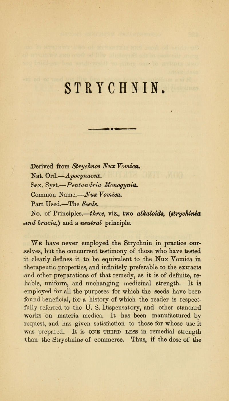 STRYCHNIN. Derived from Strychnos Nux Vomica. Nat. Ord.—Apocynacem. Sex. Sjst.—Pentandria Monogynia. Common Name.—Nux Vomica, Part Used.—The Seeds, No. of Principles.—three, viz., two alkaloids, (strychinia and brucia,) and a neutral principle. We have never employed the Strychnin in practice our- selves, but the concurrent testimony of those who have tested it clearly defines it to be equivalent to the Nux Vomica in therapeutic properties, and infinitely preferable to the extracts and other preparations of that remedy, as it is of definite, re- liable, uniform, and unchanging medicinal strength. It is employed for all the purposes for which the seeds have been found Lenefieial, for a history of which the reader is respect- fully referred to the U. S. Dispensatory, and other standard works on materia medica. It has been manufactured by request, and has given satisfaction to those for whose use it was prepared. It is ONE third LESS in remedial strength than the Strychnine of commerce. Thus, if the dose of the