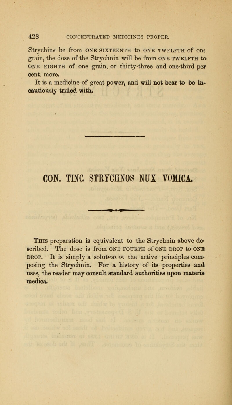 Strychin^ be from ONE sixteenth to ONE TWELFTH of one grain, the dose of the Strychnin will be from ONE TWELFTH to ONE eighth of one grain, or thirty-three and one-third per cent. more. It is a medicine of great power, and will not bear to be in- cautiously trifled with. CON. TING STRYCHNOS NUX VOMICA. This preparation is equivalent to the Strychnin above de* scribed. The dose is from one fourth of one drop to onh drop. It is simply a solution oi the active principles com- posing the Strychnin. For a history of its properties and uses, the reader may consult standard authorities upon materia medica.