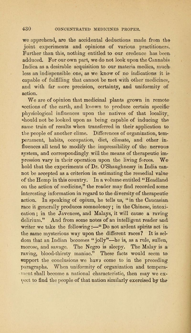 we apprehend, are the accidental deductions made from the joint experiments and opinions of various practitioners. Further than this, nothing entitled to our credence has been adduced. For our own part, we do not look upon the Cannabis Indica as a desirable acquisition to our materia medica, much- less an indispensible one, as we know of no indications it is- capable of fulfilling that cannot be met with other medicines,, and with far more precision, certainty, and uniformity of action. We are of opinion that medicinal plants grown in remote sections of the earth, and known to produce certain specific physiological influences upon the natives of that locality^ should not be looked upon as being capable of inducing the same train of results when transferred in their application to the people of another clime. Differences of organization, tem- perament, habits, occupation, diet, climate, and other in- fluences all tend to modify the impressibility of the nervous* system, and correspondingly will the means of therapeutic imr pression vary in their operation upon the living forces. We hold that the experiments of Dr. O'Shaughnessy in India can- not be accepted as a criterion in estimating the remedial value of the Hemp in this country. In a volume entitled Headland on the action of medicine, the reader mav find recorded some interesting information in regard to the diversity of therapeutic action. In speaking of opium, he tells us, in the Caucasian race it generally produces somnolency; in the Chinese, intoxi- cation ; in the Javenese, and Malays, it will cause a raving delirium. And from some notes of an intelligent reader and writer we take the following:— Do not ardent spirits act in the same mysterious way upon the different races? It is sel- dom that an Indian becomes jolly—he is, as a rule, sullen, morose, and savage. The Negro is sleepy. The Malay is a raving, blood-thirsty maniac. These facts would seem ta support the conclusions we hav? come to in the preceding paragraphs. When uniformity of organization and tempera- ment shall become a national characteristic, then may we ex- oect to find the people of that nation similarly exercised by the