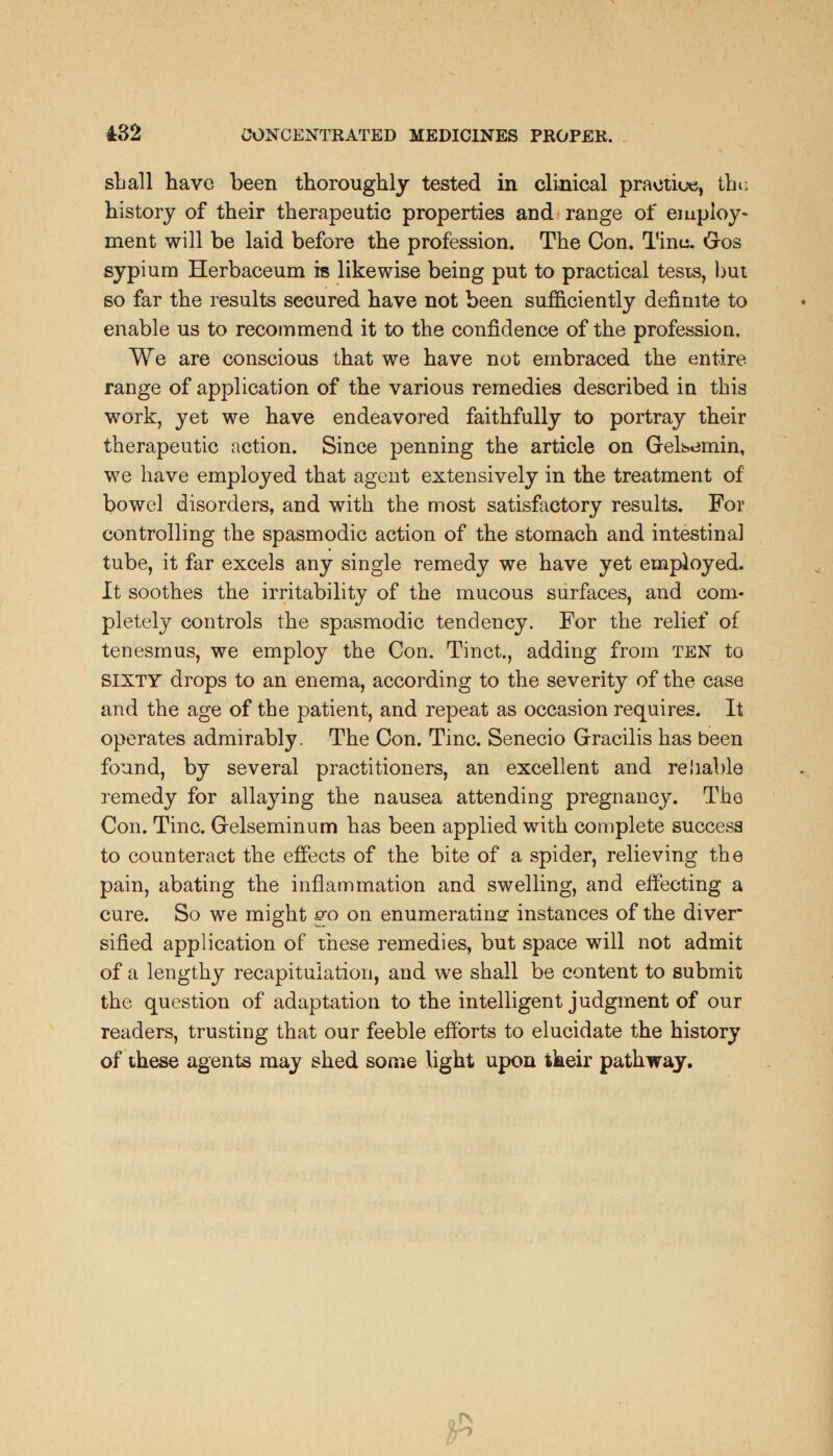 shall have been thoroughly tested in clinical practice, thu history of their therapeutic properties and range of employ- ment will be laid before the profession. The Con. Tinu. G-os sypium Herbaceum is likewise being put to practical tests, but so far the results secured have not been sufficiently definite to enable us to recommend it to the confidence of the profession. We are conscious that we have not embraced the entire range of application of the various remedies described in this work, yet we have endeavored faithfully to portray their therapeutic action. Since penning the article on Gelbt3min, we have employed that agent extensively in the treatment of bowel disorders, and with the most satisfactory results. For controlling the spasmodic action of the stomach and intestinal tube, it far excels any single remedy we have yet employed. It soothes the irritability of the mucous surfaces, and com- pletely controls the spasmodic tendency. For the relief of tenesmus, we employ the Con. Tinct., adding from ten to sixty drops to an enema, according to the severity of the case and the age of the patient, and repeat as occasion requires. It operates admirably. The Con. Tine. Senecio Gracilis has been found, by several practitioners, an excellent and reliable remedy for allaying the nausea attending pregnancy. The Con. Tine. Grelseminum has been applied with complete success to counteract the effects of the bite of a spider, relieving the pain, abating the inflammation and swelling, and effecting a cure. So we might go on enumerating instances of the diver sified application of these remedies, but space will not admit of a lengthy recapitulation, and we shall be content to submit the question of adaptation to the intelligent judgment of our readers, trusting that our feeble efforts to elucidate the history of these agents may shed some light upon tkeir pathway. j£